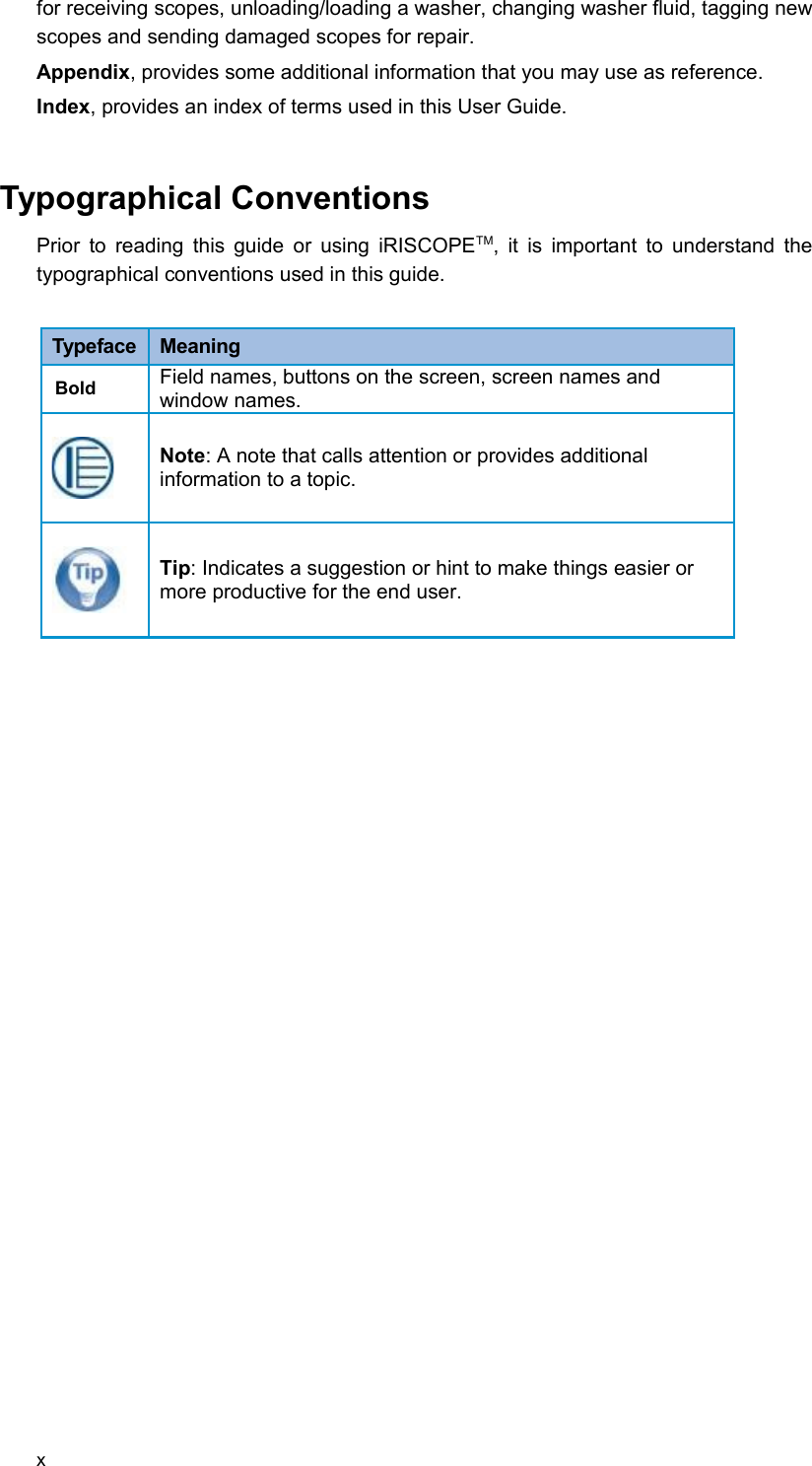 for receiving scopes, unloading/loading a washer, changing washer fluid, tagging new scopes and sending damaged scopes for repair. Appendix, provides some additional information that you may use as reference.Index, provides an index of terms used in this User Guide. Typographical ConventionsPrior to reading this guide or using iRISCOPETM, it is important to understand the typographical conventions used in this guide. Typeface  MeaningBold Field names, buttons on the screen, screen names and window names.Note: A note that calls attention or provides additional information to a topic.Tip: Indicates a suggestion or hint to make things easier or more productive for the end user.x