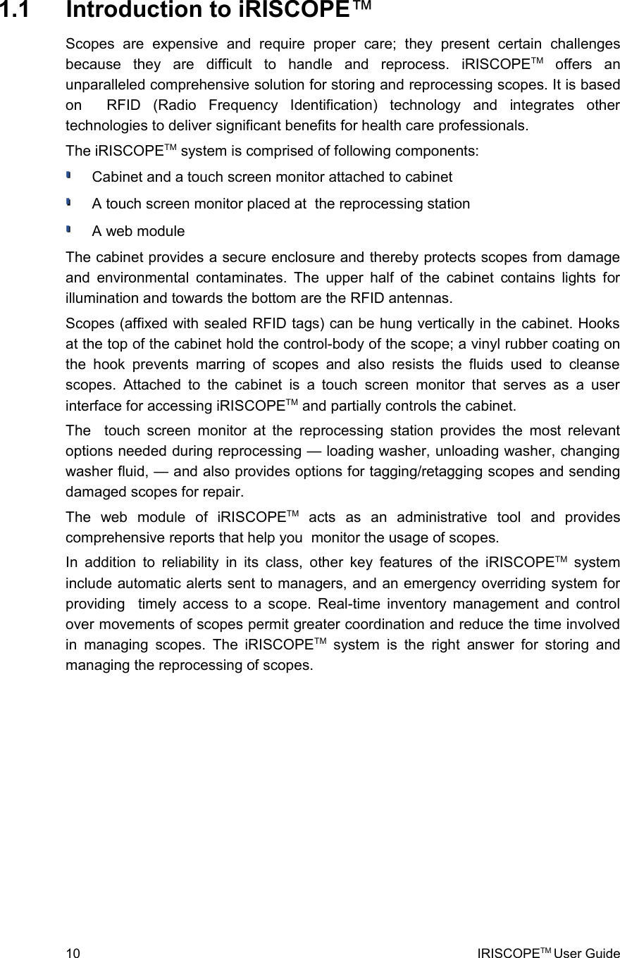  1.1  Introduction to iRISCOPE™Scopes   are   expensive   and   require   proper   care;   they   present   certain   challenges because   they   are   difficult   to   handle   and   reprocess.   iRISCOPETM  offers   an unparalleled comprehensive solution for storing and reprocessing scopes. It is based on     RFID   (Radio   Frequency   Identification)   technology   and   integrates   other technologies to deliver significant benefits for health care professionals.The iRISCOPETM system is comprised of following components:Cabinet and a touch screen monitor attached to cabinetA touch screen monitor placed at  the reprocessing station A web moduleThe cabinet provides a secure enclosure and thereby protects scopes from damage and environmental contaminates. The upper half of the cabinet contains lights for illumination and towards the bottom are the RFID antennas.Scopes (affixed with sealed RFID tags) can be hung vertically in the cabinet. Hooks at the top of the cabinet hold the control-body of the scope; a vinyl rubber coating on the hook prevents  marring   of   scopes and also  resists   the   fluids used to cleanse scopes. Attached  to the cabinet  is a touch  screen monitor that  serves as a   user interface for accessing iRISCOPETM and partially controls the cabinet.The   touch screen monitor at the reprocessing station provides the most relevant options needed during reprocessing — loading washer, unloading washer, changing washer fluid, — and also provides options for tagging/retagging scopes and sending damaged scopes for repair.The   web   module   of   iRISCOPETM  acts   as   an   administrative   tool   and   provides comprehensive reports that help you  monitor the usage of scopes. In addition to reliability in its  class, other key features of the iRISCOPETM  system include automatic alerts sent to managers, and an emergency overriding system for providing   timely access to a scope. Real-time inventory management and control over movements of scopes permit greater coordination and reduce the time involved in managing scopes. The iRISCOPETM  system is the right answer for storing and managing the reprocessing of scopes.10 IRISCOPETM User Guide