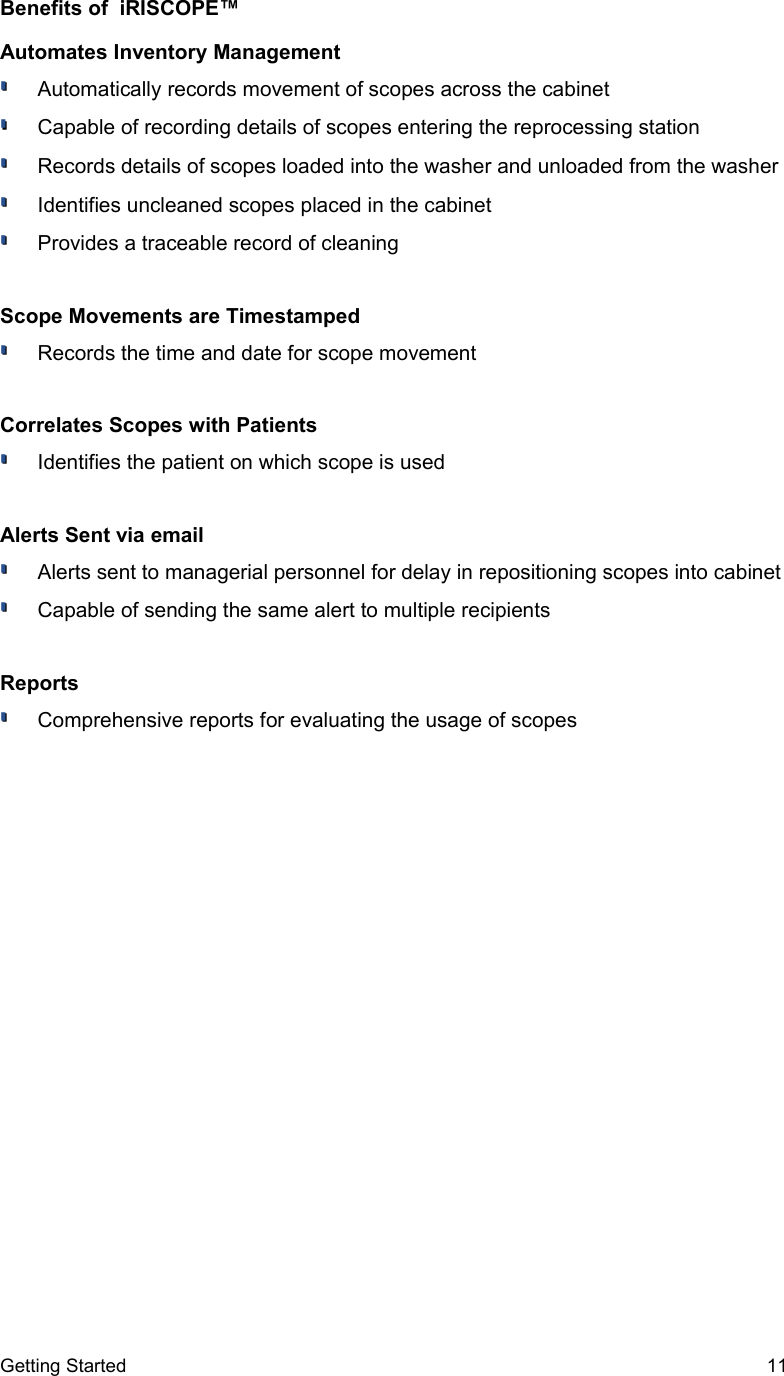 Benefits of  iRISCOPE™ Automates Inventory ManagementAutomatically records movement of scopes across the cabinetCapable of recording details of scopes entering the reprocessing stationRecords details of scopes loaded into the washer and unloaded from the washerIdentifies uncleaned scopes placed in the cabinetProvides a traceable record of cleaningScope Movements are TimestampedRecords the time and date for scope movementCorrelates Scopes with PatientsIdentifies the patient on which scope is usedAlerts Sent via emailAlerts sent to managerial personnel for delay in repositioning scopes into cabinetCapable of sending the same alert to multiple recipients  ReportsComprehensive reports for evaluating the usage of scopesGetting Started 11