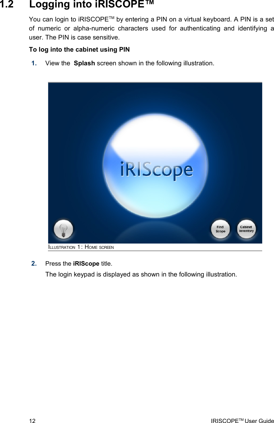  1.2  Logging into iRISCOPE™You can login to iRISCOPETM by entering a PIN on a virtual keyboard. A PIN is a set of   numeric   or   alpha-numeric   characters   used   for  authenticating   and   identifying  a user. The PIN is case sensitive. To log into the cabinet using PIN1. View the  Splash screen shown in the following illustration.2. Press the iRIScope title. The login keypad is displayed as shown in the following illustration.12 IRISCOPETM User GuideILLUSTRATION 1: HOME SCREEN