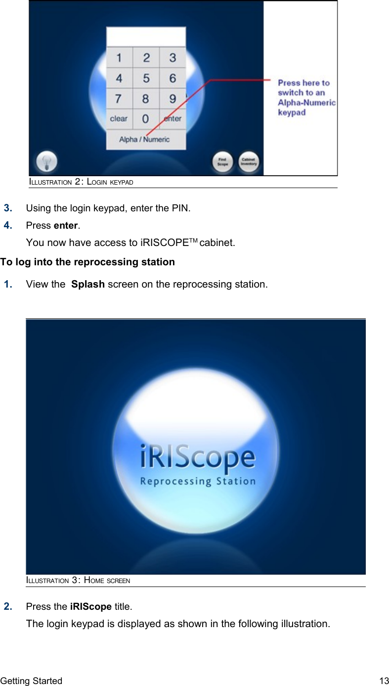 3. Using the login keypad, enter the PIN.4. Press enter. You now have access to iRISCOPETM cabinet.To log into the reprocessing station 1. View the  Splash screen on the reprocessing station.2. Press the iRIScope title. The login keypad is displayed as shown in the following illustration.Getting Started 13ILLUSTRATION 2: LOGIN KEYPADILLUSTRATION 3: HOME SCREEN