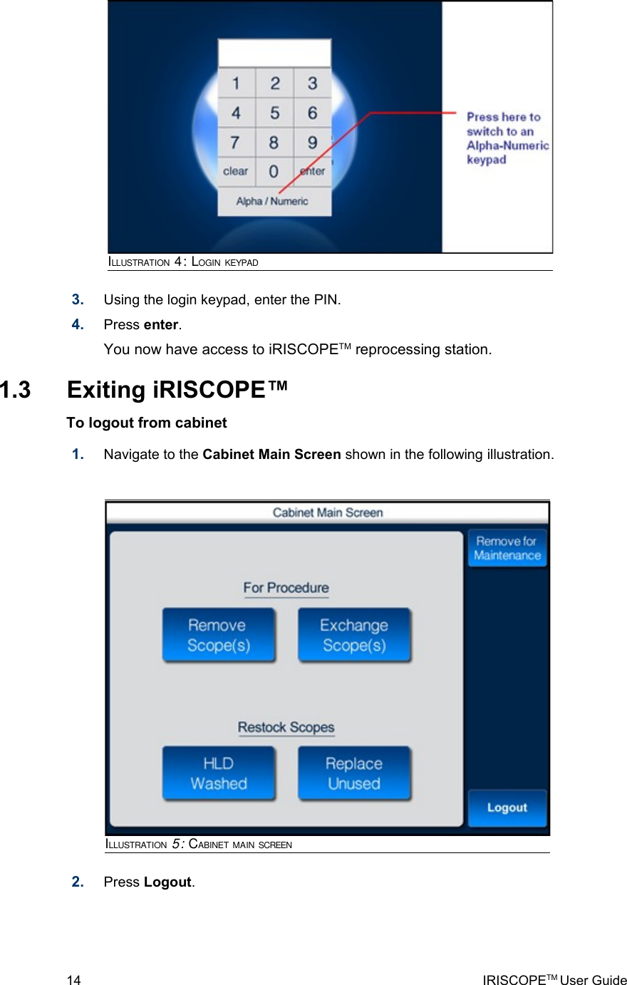 3. Using the login keypad, enter the PIN.4. Press enter. You now have access to iRISCOPETM reprocessing station. 1.3  Exiting iRISCOPE™To logout from cabinet  1. Navigate to the Cabinet Main Screen shown in the following illustration. 2. Press Logout.14 IRISCOPETM User GuideILLUSTRATION 5: CABINET MAIN SCREENILLUSTRATION 4: LOGIN KEYPAD