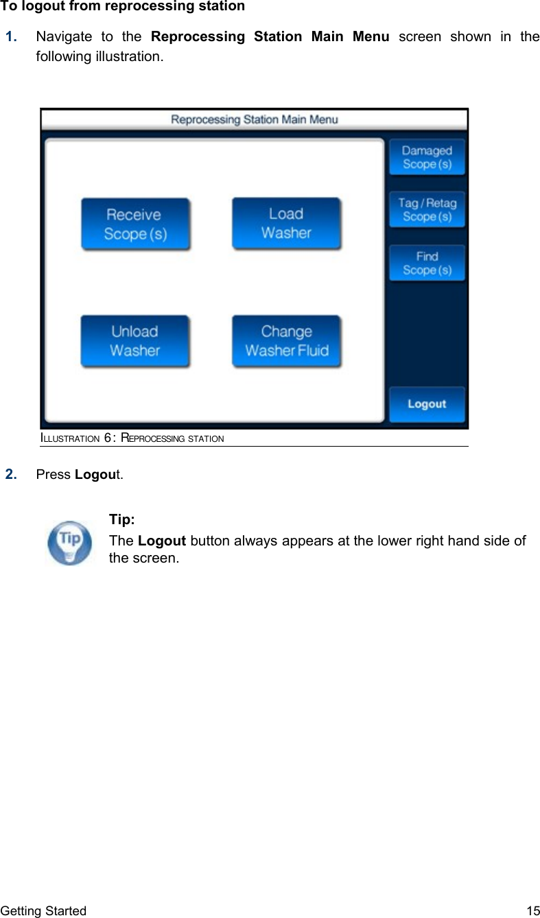 To logout from reprocessing station  1. Navigate   to   the  Reprocessing   Station   Main   Menu  screen   shown   in   the following illustration.2. Press Logout. Getting Started 15Tip:The Logout button always appears at the lower right hand side of the screen.ILLUSTRATION 6: REPROCESSING STATION