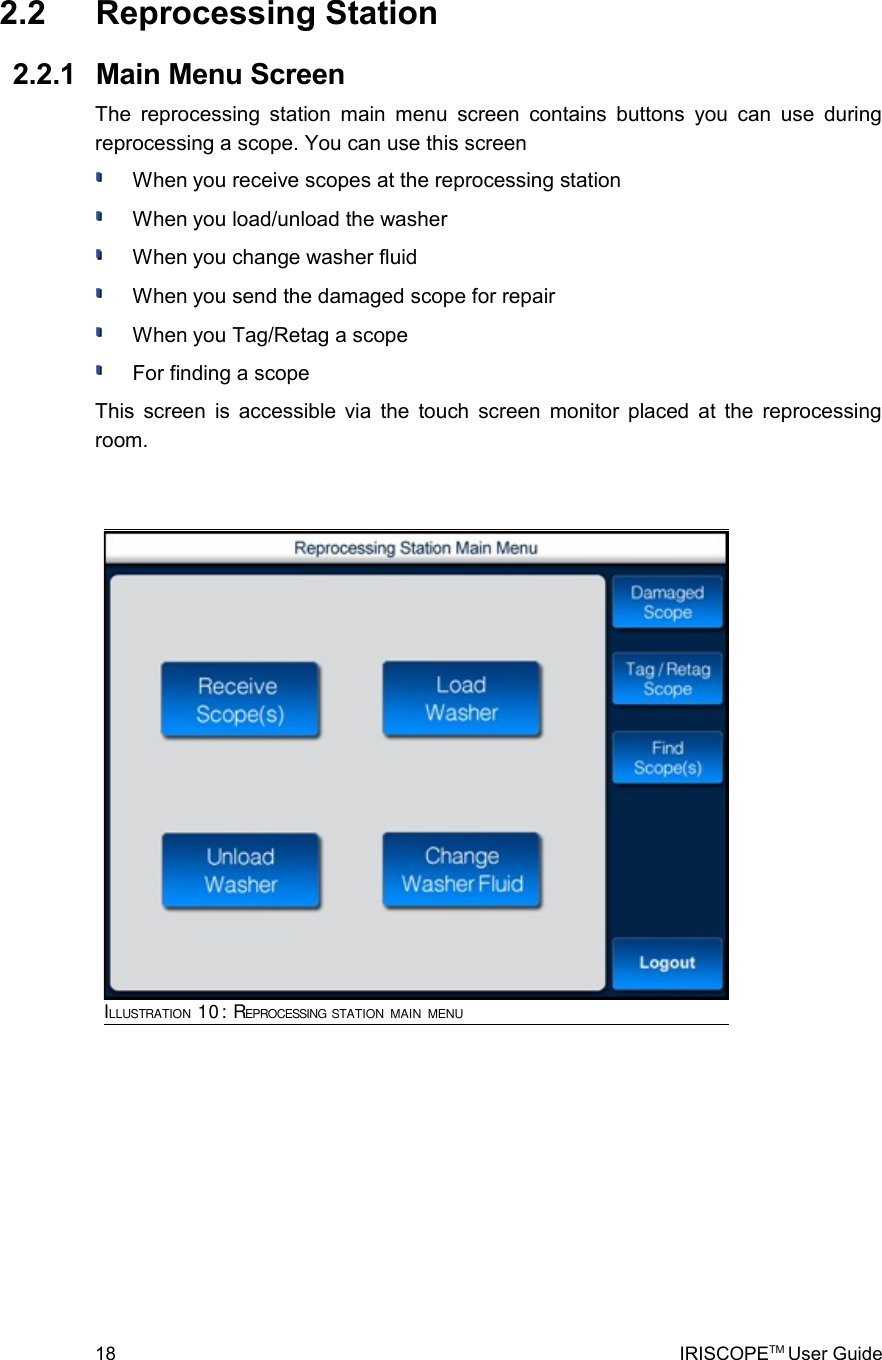  2.2  Reprocessing Station  2.2.1  Main Menu ScreenThe reprocessing station main menu screen contains buttons  you can use during reprocessing a scope. You can use this screenWhen you receive scopes at the reprocessing stationWhen you load/unload the washerWhen you change washer fluidWhen you send the damaged scope for repairWhen you Tag/Retag a scopeFor finding a scopeThis screen is accessible via the touch screen monitor placed at the reprocessing room. 18 IRISCOPETM User GuideILLUSTRATION 10: REPROCESSING STATION MAIN MENU