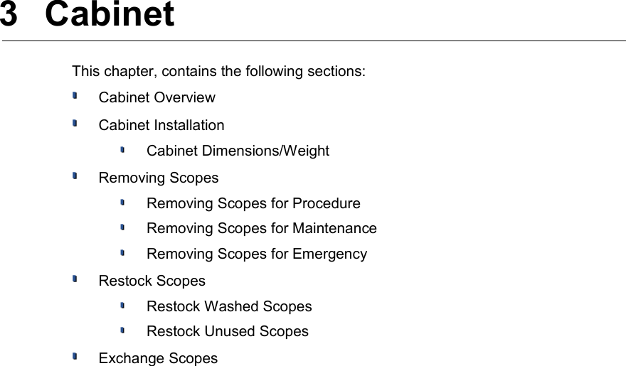  3  Cabinet This chapter, contains the following sections:Cabinet OverviewCabinet InstallationCabinet Dimensions/WeightRemoving ScopesRemoving Scopes for ProcedureRemoving Scopes for MaintenanceRemoving Scopes for EmergencyRestock ScopesRestock Washed ScopesRestock Unused ScopesExchange Scopes