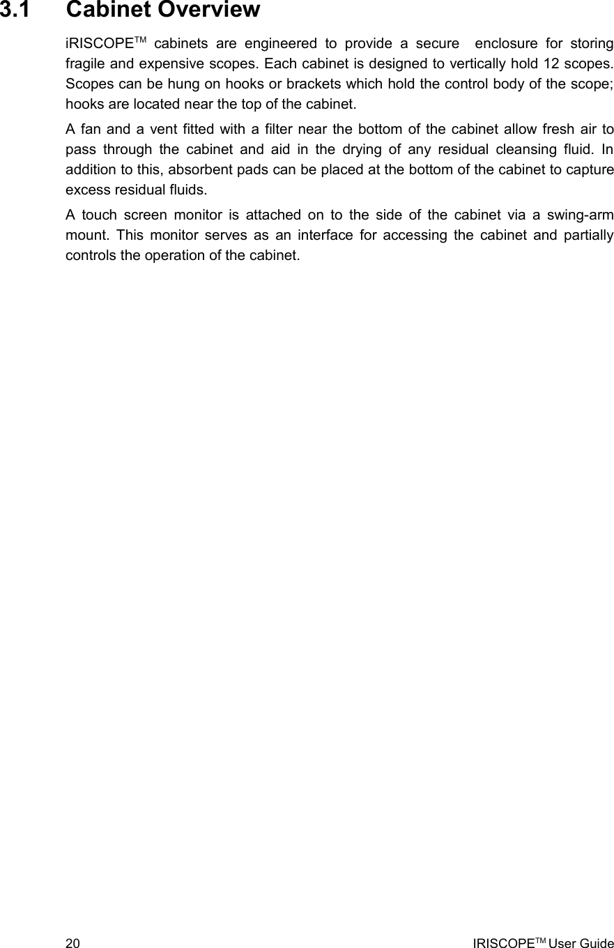  3.1  Cabinet OverviewiRISCOPETM  cabinets   are   engineered   to   provide   a   secure    enclosure   for   storing fragile and expensive scopes. Each cabinet is designed to vertically hold 12 scopes. Scopes can be hung on hooks or brackets which hold the control body of the scope; hooks are located near the top of the cabinet. A fan and a vent fitted with a filter near the bottom of the cabinet allow fresh air to pass  through the  cabinet and  aid in the drying  of any  residual cleansing fluid. In addition to this, absorbent pads can be placed at the bottom of the cabinet to capture excess residual fluids. A touch screen monitor is attached on to the side of the cabinet via a swing-arm mount. This monitor serves as an interface for accessing the cabinet and partially controls the operation of the cabinet.20 IRISCOPETM User Guide