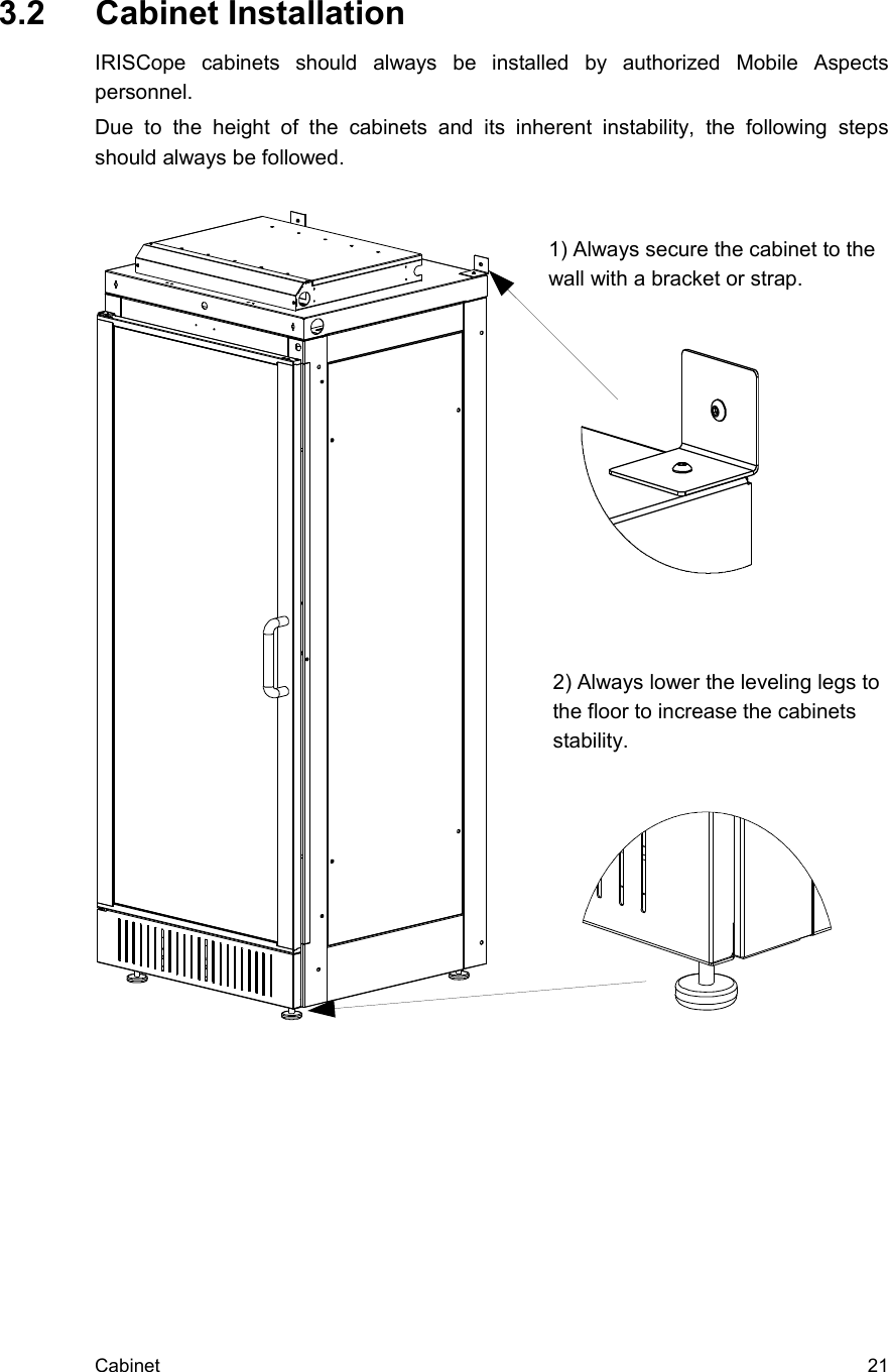  3.2  Cabinet InstallationIRISCope   cabinets   should   always   be   installed   by   authorized   Mobile   Aspects personnel.Due   to   the   height  of   the   cabinets   and   its   inherent   instability,  the   following   steps should always be followed. Cabinet  212) Always lower the leveling legs to the floor to increase the cabinets stability.1) Always secure the cabinet to the wall with a bracket or strap.