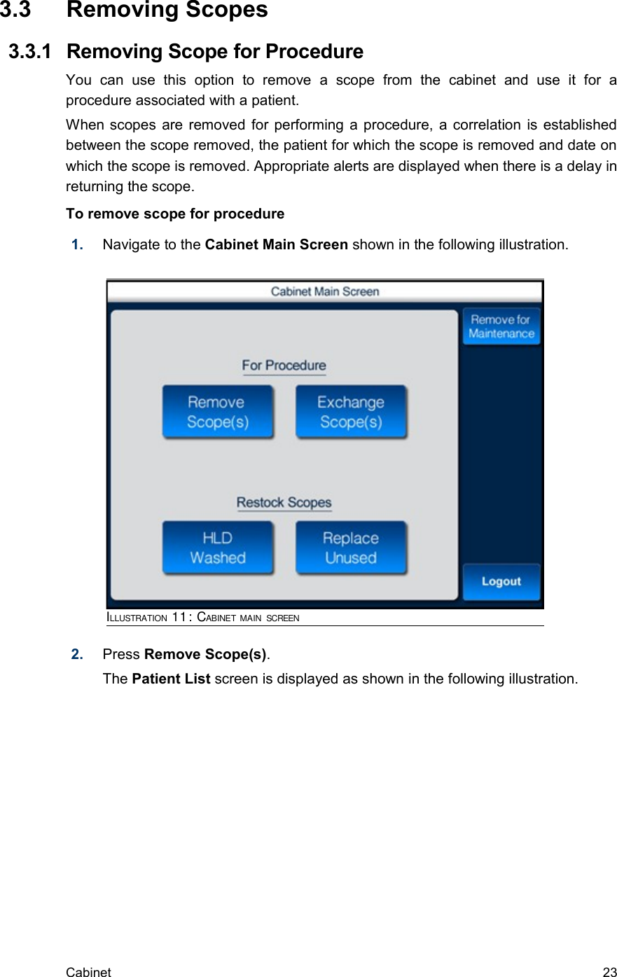  3.3  Removing Scopes  3.3.1  Removing Scope for ProcedureYou   can   use   this   option   to   remove   a   scope   from   the   cabinet   and   use   it   for   a procedure associated with a patient.When scopes are removed for performing a procedure, a correlation is established between the scope removed, the patient for which the scope is removed and date on which the scope is removed. Appropriate alerts are displayed when there is a delay in returning the scope.To remove scope for procedure1. Navigate to the Cabinet Main Screen shown in the following illustration. 2. Press Remove Scope(s). The Patient List screen is displayed as shown in the following illustration.Cabinet  23ILLUSTRATION 11: CABINET MAIN SCREEN