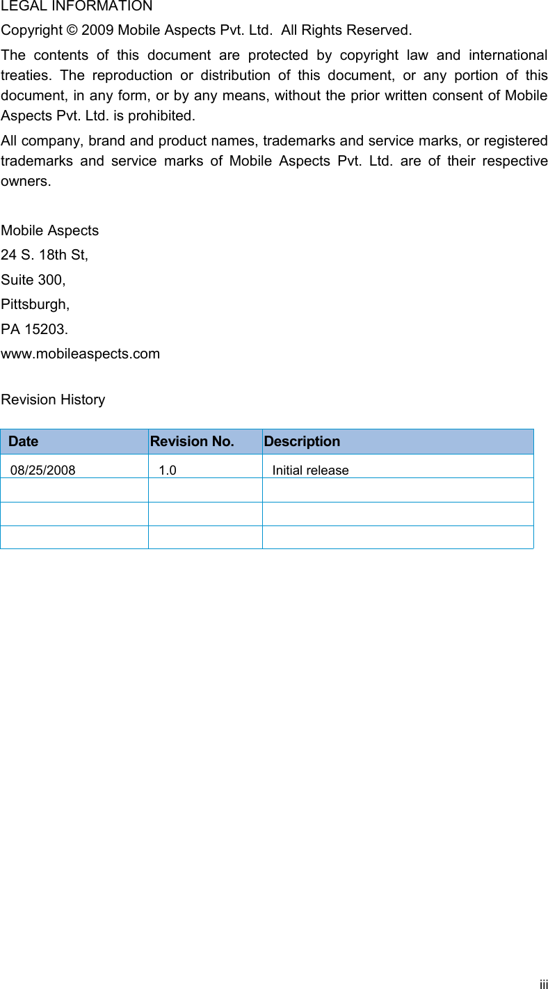 LEGAL INFORMATIONCopyright © 2009 Mobile Aspects Pvt. Ltd.  All Rights Reserved.The   contents   of   this   document   are   protected   by   copyright   law   and   international treaties.   The   reproduction   or   distribution   of   this  document,  or  any  portion  of   this document, in any form, or by any means, without the prior written consent of Mobile Aspects Pvt. Ltd. is prohibited. All company, brand and product names, trademarks and service marks, or registered trademarks and  service marks of  Mobile Aspects Pvt.  Ltd. are of their  respective owners.Mobile Aspects24 S. 18th St, Suite 300,Pittsburgh, PA 15203. www.mobileaspects.comRevision HistoryDate Revision No. Description08/25/2008 1.0 Initial releaseiii