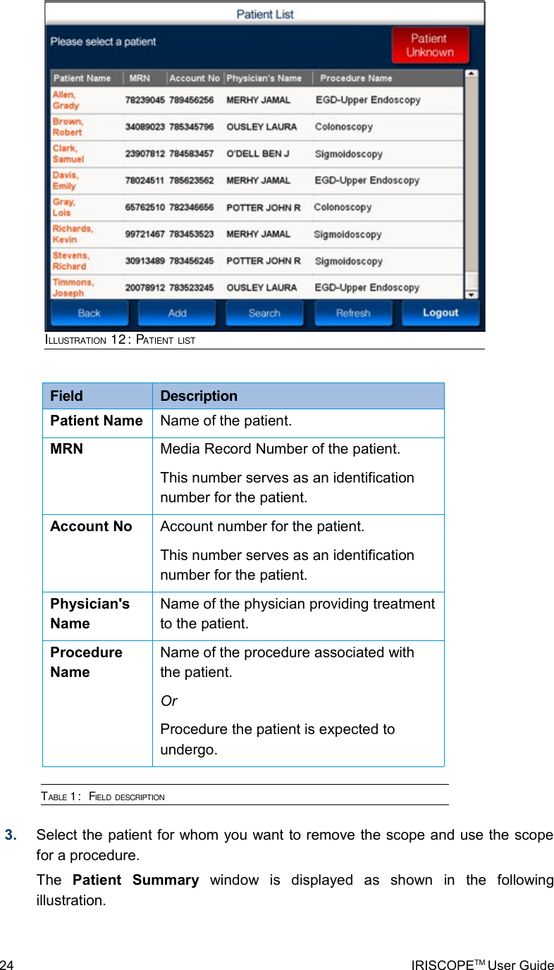 Field  DescriptionPatient Name Name of the patient.MRN Media Record Number of the patient.This number serves as an identification number for the patient.Account No Account number for the patient.This number serves as an identification number for the patient.Physician&apos;s NameName of the physician providing treatment to the patient.Procedure NameName of the procedure associated with the patient. OrProcedure the patient is expected to undergo.TABLE 1:  FIELD DESCRIPTION 3. Select the patient for whom you want to remove the scope and use the scope for a procedure.The  Patient   Summary  window   is   displayed   as   shown   in   the   following illustration.24 IRISCOPETM User GuideILLUSTRATION 12: PATIENT LIST