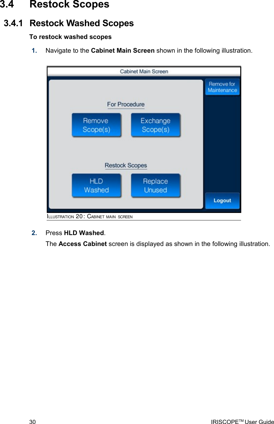  3.4  Restock Scopes 3.4.1  Restock Washed ScopesTo restock washed scopes1. Navigate to the Cabinet Main Screen shown in the following illustration. 2. Press HLD Washed.The Access Cabinet screen is displayed as shown in the following illustration.30 IRISCOPETM User GuideILLUSTRATION 20: CABINET MAIN SCREEN