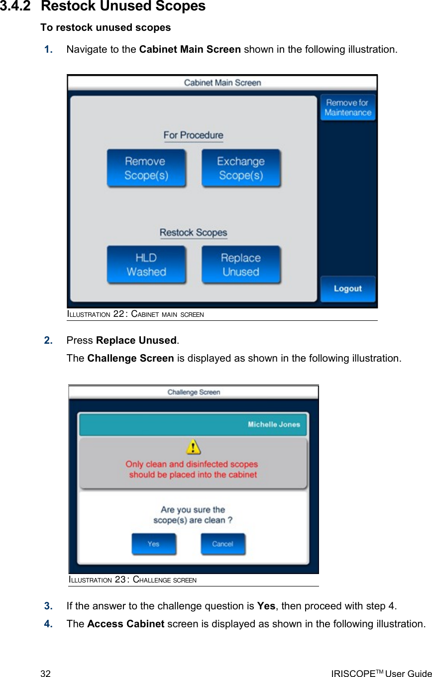  3.4.2  Restock Unused ScopesTo restock unused scopes1. Navigate to the Cabinet Main Screen shown in the following illustration.2. Press Replace Unused. The Challenge Screen is displayed as shown in the following illustration.3. If the answer to the challenge question is Yes, then proceed with step 4.4. The Access Cabinet screen is displayed as shown in the following illustration.32 IRISCOPETM User GuideILLUSTRATION 22: CABINET MAIN SCREENILLUSTRATION 23: CHALLENGE SCREEN