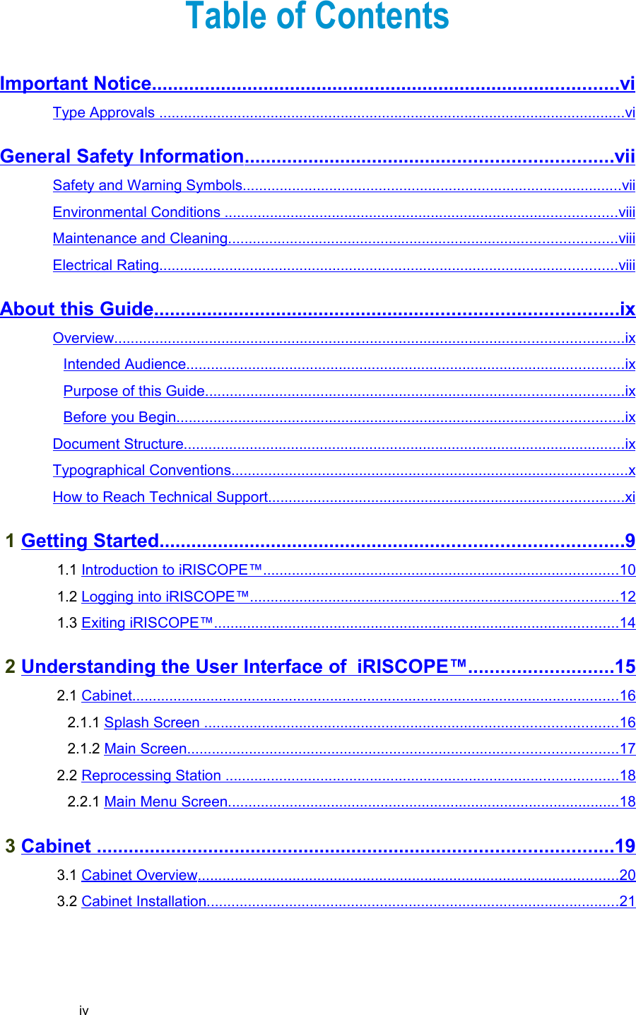 Table of ContentsImportant Notice                                                                                              ........................................................................................   vi   Type Approvals                                                                                                                        .................................................................................................................   vi   General Safety Information                                                                           .....................................................................   vii   Safety and Warning Symbols                                                                                                  ............................................................................................   vii   Environmental Conditions                                                                                                      ...............................................................................................   viii   Maintenance and Cleaning                                                                                                    ..............................................................................................   viii   Electrical Rating                                                                                                                     ...............................................................................................................   viii   About this Guide                                                                                             .......................................................................................   ix   Overview                                                                                                                                 ...........................................................................................................................   ix   Intended Audience                                                                                                                ..........................................................................................................   ix   Purpose of this Guide                                                                                                           .....................................................................................................   ix   Before you Begin                                                                                                                  ............................................................................................................   ix   Document Structure                                                                                                                 ...........................................................................................................   ix   Typographical Conventions                                                                                                      ................................................................................................   x  How to Reach Technical Support                                                                                            ......................................................................................   xi    1 Getting Started                                                                                             .......................................................................................   9   1.1 Introduction to iRISCOPE™                                                                                            ......................................................................................   10    1.2 Logging into iRISCOPE™                                                                                               .........................................................................................   12    1.3 Exiting iRISCOPE™                                                                                                        ..................................................................................................   14    2 Understanding the User Interface of  iRISCOPE™                                 ...........................   15    2.1 Cabinet                                                                                                                            ......................................................................................................................   16    2.1.1 Splash Screen                                                                                                           ....................................................................................................   16    2.1.2 Main Screen                                                                                                              ........................................................................................................   17    2.2 Reprocessing Station                                                                                                      ...............................................................................................   18    2.2.1 Main Menu Screen                                                                                                     ...............................................................................................   18    3 Cabinet                                                                                                        .................................................................................................   19    3.1 Cabinet Overview                                                                                                            ......................................................................................................   20    3.2 Cabinet Installation                                                                                                          ....................................................................................................   21   iv