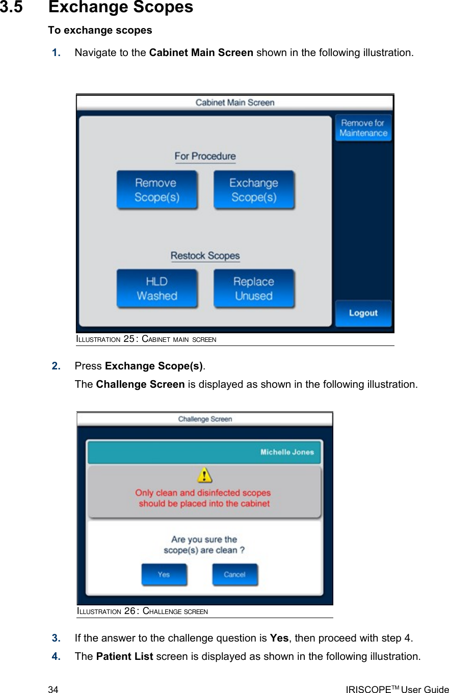  3.5  Exchange ScopesTo exchange scopes1. Navigate to the Cabinet Main Screen shown in the following illustration. 2. Press Exchange Scope(s). The Challenge Screen is displayed as shown in the following illustration.3. If the answer to the challenge question is Yes, then proceed with step 4.4. The Patient List screen is displayed as shown in the following illustration.34 IRISCOPETM User GuideILLUSTRATION 25: CABINET MAIN SCREENILLUSTRATION 26: CHALLENGE SCREEN