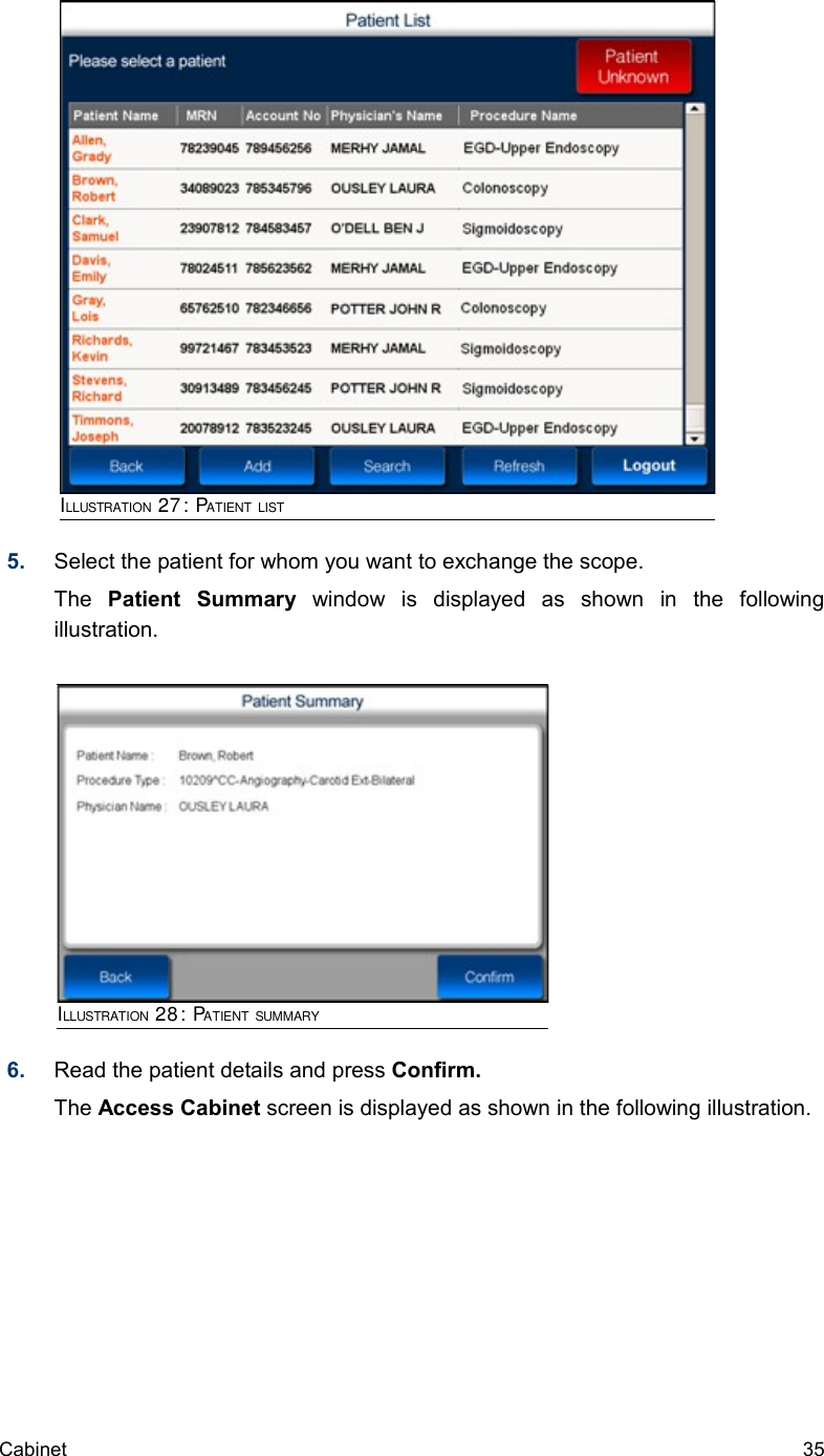 5. Select the patient for whom you want to exchange the scope. The  Patient   Summary  window   is   displayed   as   shown   in   the   following illustration.6. Read the patient details and press Confirm.The Access Cabinet screen is displayed as shown in the following illustration.Cabinet  35ILLUSTRATION 27: PATIENT LISTILLUSTRATION 28: PATIENT SUMMARY