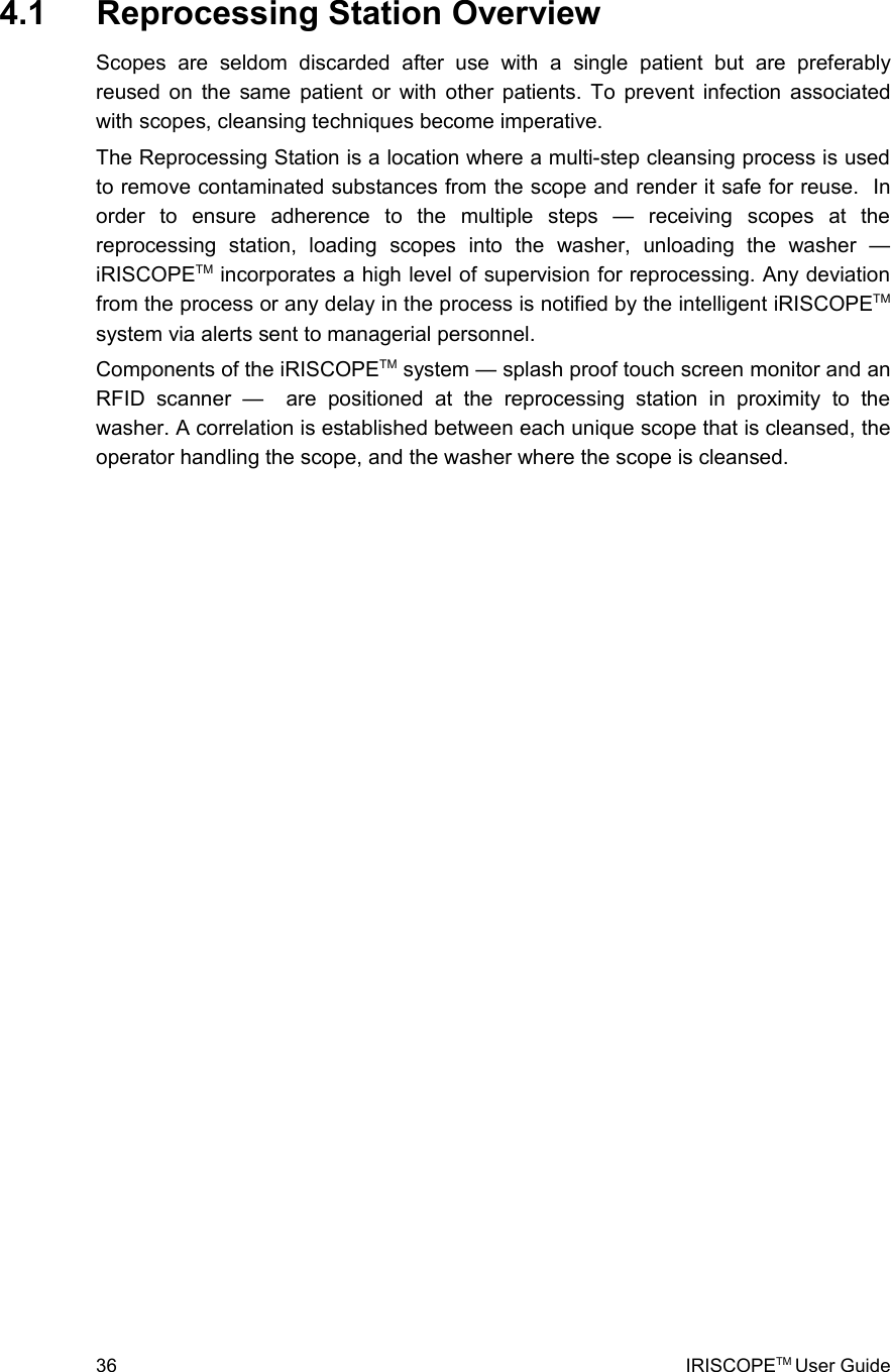  4.1  Reprocessing Station OverviewScopes   are   seldom   discarded   after   use   with   a   single   patient   but   are   preferably reused on the same patient or with other patients. To prevent infection associated with scopes, cleansing techniques become imperative.The Reprocessing Station is a location where a multi-step cleansing process is used to remove contaminated substances from the scope and render it safe for reuse.  In order   to   ensure   adherence   to   the   multiple   steps   —   receiving   scopes   at   the reprocessing   station,   loading   scopes   into   the   washer,   unloading   the   washer   — iRISCOPETM incorporates a high level of supervision for reprocessing. Any deviation from the process or any delay in the process is notified by the intelligent iRISCOPETM system via alerts sent to managerial personnel.Components of the iRISCOPETM system — splash proof touch screen monitor and an RFID   scanner   —     are   positioned   at   the   reprocessing   station   in   proximity   to   the washer. A correlation is established between each unique scope that is cleansed, the operator handling the scope, and the washer where the scope is cleansed.36 IRISCOPETM User Guide
