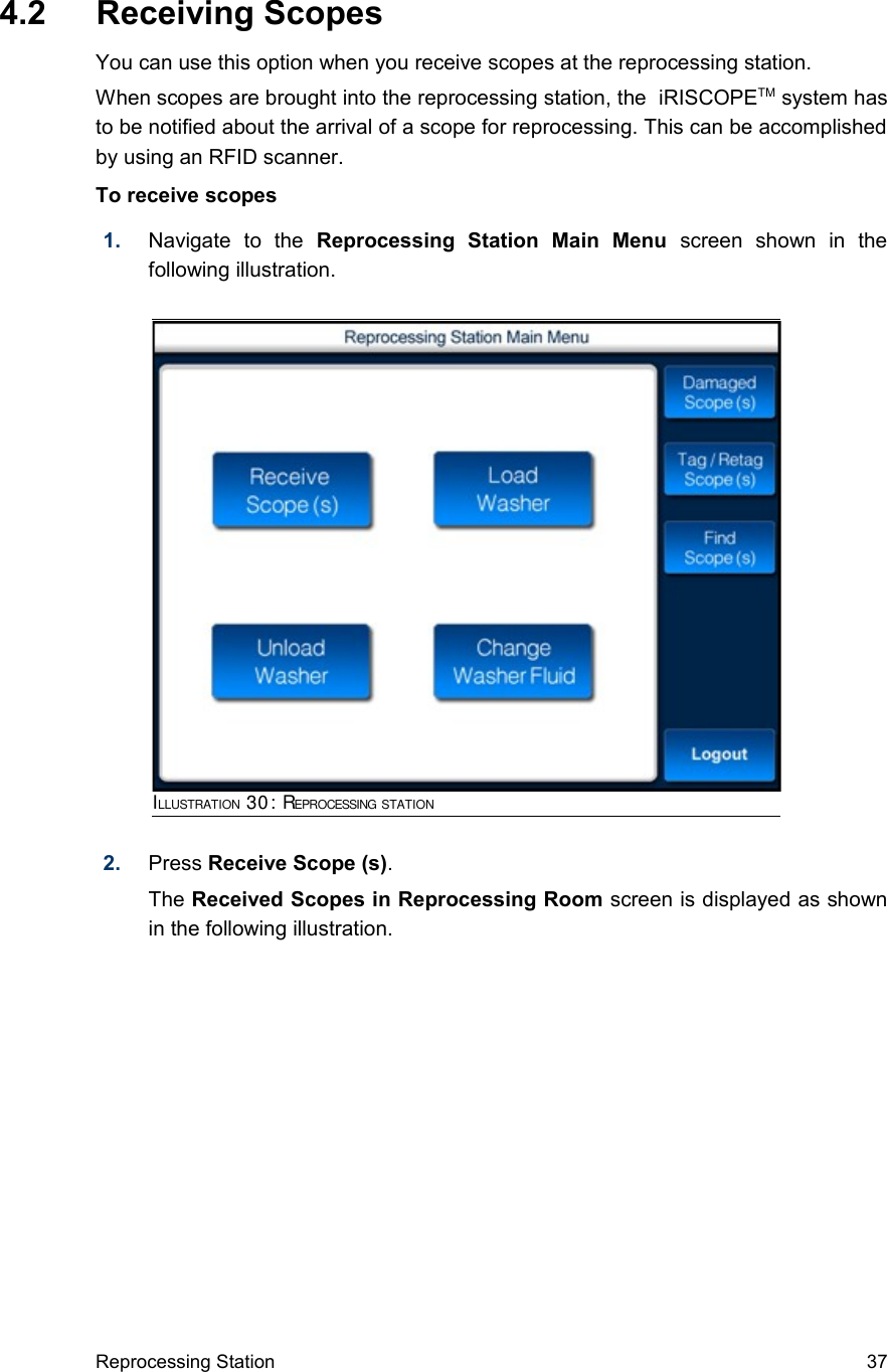  4.2  Receiving ScopesYou can use this option when you receive scopes at the reprocessing station.When scopes are brought into the reprocessing station, the  iRISCOPETM system has to be notified about the arrival of a scope for reprocessing. This can be accomplished by using an RFID scanner.To receive scopes1. Navigate   to   the  Reprocessing   Station   Main   Menu  screen   shown   in   the following illustration.2. Press Receive Scope (s). The Received Scopes in Reprocessing Room screen is displayed as shown in the following illustration.Reprocessing Station 37ILLUSTRATION 30: REPROCESSING STATION