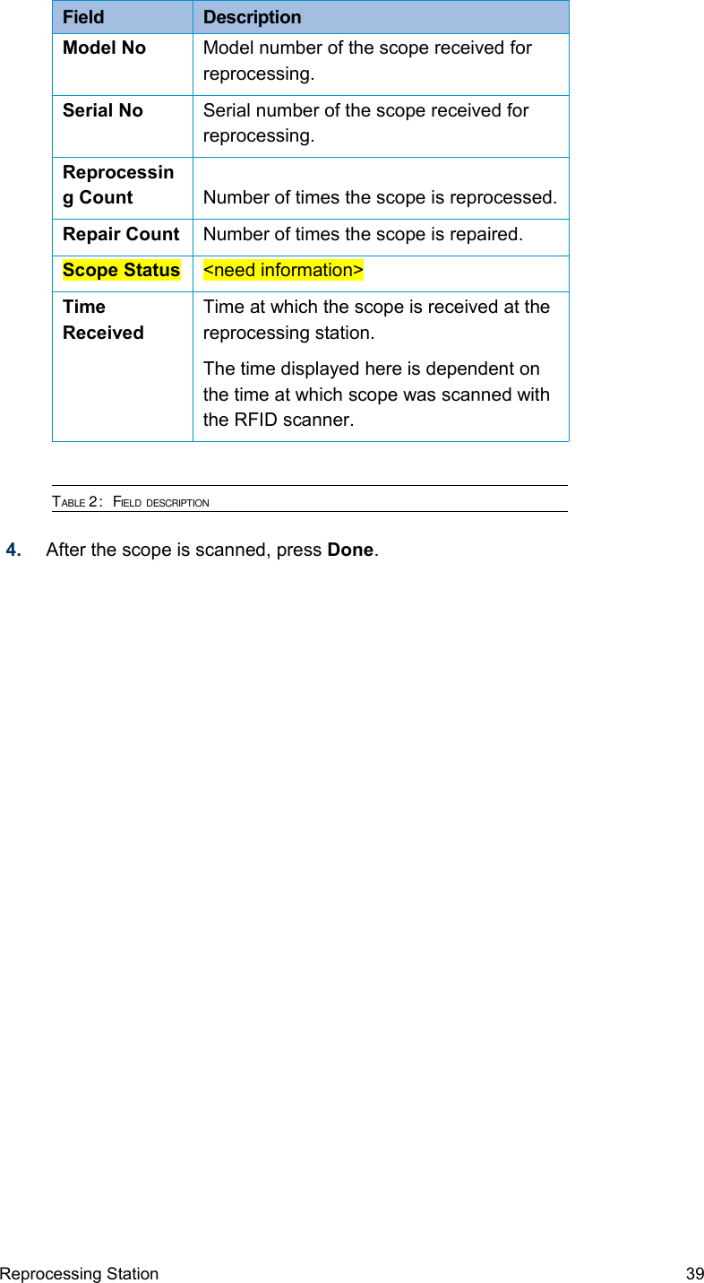 Field  DescriptionModel No Model number of the scope received for reprocessing.Serial No Serial number of the scope received for reprocessing.Reprocessing Count Number of times the scope is reprocessed.Repair Count Number of times the scope is repaired.Scope Status &lt;need information&gt;Time ReceivedTime at which the scope is received at the reprocessing station.The time displayed here is dependent on the time at which scope was scanned with the RFID scanner.TABLE 2:  FIELD DESCRIPTION4. After the scope is scanned, press Done.Reprocessing Station 39