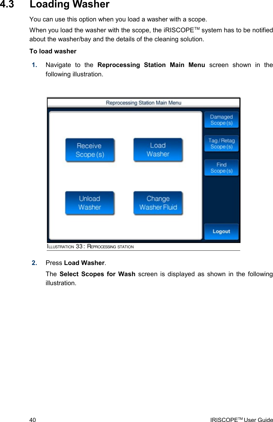  4.3  Loading WasherYou can use this option when you load a washer with a scope.When you load the washer with the scope, the iRISCOPETM system has to be notified about the washer/bay and the details of the cleaning solution.To load washer1. Navigate   to   the  Reprocessing   Station   Main   Menu  screen   shown   in   the following illustration.2. Press Load Washer. The  Select Scopes for Wash  screen is displayed as shown in the following illustration.40 IRISCOPETM User GuideILLUSTRATION 33: REPROCESSING STATION