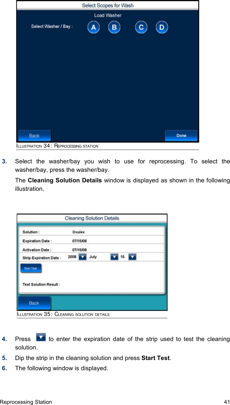 3. Select   the   washer/bay   you   wish   to   use   for   reprocessing.   To   select   the washer/bay, press the washer/bay.The Cleaning Solution Details window is displayed as shown in the following illustration.4. Press      to enter the expiration date of the strip used to test the cleaning solution.5. Dip the strip in the cleaning solution and press Start Test.6. The following window is displayed. Reprocessing Station 41ILLUSTRATION 34: REPROCESSING STATIONILLUSTRATION 35: CLEANING SOLUTION DETAILS