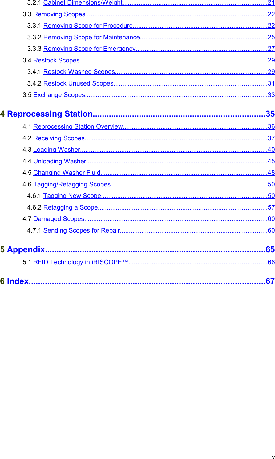  3.2.1 Cabinet Dimensions/Weight                                                                                      ................................................................................   21    3.3 Removing Scopes                                                                                                           ....................................................................................................   22    3.3.1 Removing Scope for Procedure                                                                                 ...........................................................................   22    3.3.2 Removing Scope for Maintenance                                                                             .......................................................................   25    3.3.3 Removing Scope for Emergency                                                                               .........................................................................   27    3.4 Restock Scopes                                                                                                              ........................................................................................................   29    3.4.1 Restock Washed Scopes                                                                                           .....................................................................................   29    3.4.2 Restock Unused Scopes                                                                                           .....................................................................................   31    3.5 Exchange Scopes                                                                                                           .....................................................................................................   33    4 Reprocessing Station                                                                                ..........................................................................   35    4.1 Reprocessing Station Overview                                                                                      ................................................................................   36    4.2 Receiving Scopes                                                                                                           .....................................................................................................   37    4.3 Loading Washer                                                                                                              ........................................................................................................   40    4.4 Unloading Washer                                                                                                           .....................................................................................................   45    4.5 Changing Washer Fluid                                                                                                   .............................................................................................   48    4.6 Tagging/Retagging Scopes                                                                                             .......................................................................................   50    4.6.1 Tagging New Scope                                                                                                  ............................................................................................   50    4.6.2 Retagging a Scope                                                                                                    ..............................................................................................   57    4.7 Damaged Scopes                                                                                                            ......................................................................................................   60    4.7.1 Sending Scopes for Repair                                                                                        ..................................................................................   60    5 Appendix                                                                                                     ...............................................................................................   65    5.1 RFID Technology in iRISCOPE™                                                                                   .............................................................................   66    6 Index                                                                                                            ......................................................................................................   67   v