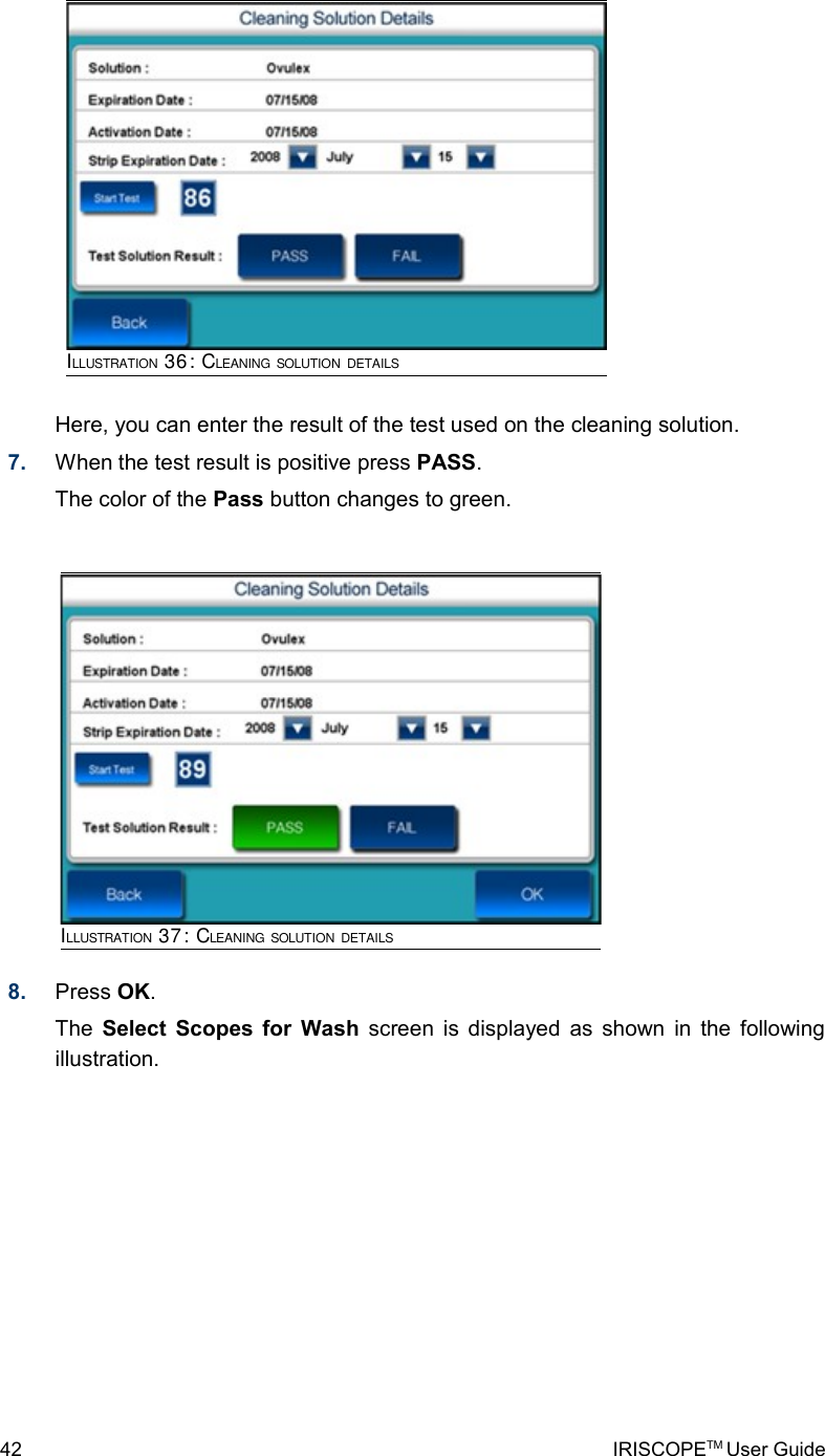 Here, you can enter the result of the test used on the cleaning solution. 7. When the test result is positive press PASS.The color of the Pass button changes to green. 8. Press OK.The  Select Scopes for Wash  screen is displayed as shown in the following illustration.42 IRISCOPETM User GuideILLUSTRATION 37: CLEANING SOLUTION DETAILSILLUSTRATION 36: CLEANING SOLUTION DETAILS