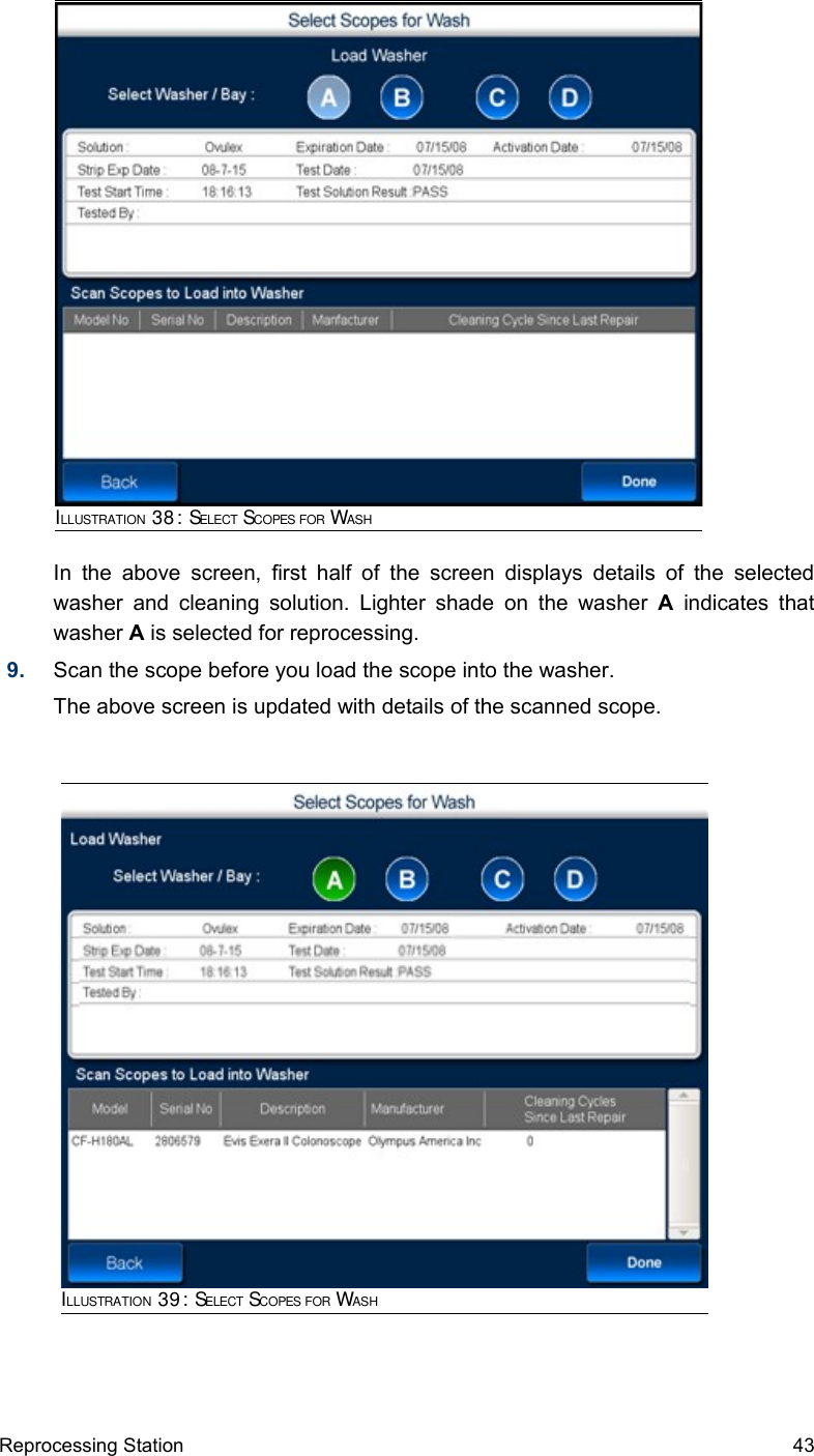 In  the above  screen, first  half  of  the screen displays details of the selected washer and cleaning solution. Lighter shade on the washer  A  indicates that washer A is selected for reprocessing.9. Scan the scope before you load the scope into the washer.The above screen is updated with details of the scanned scope. Reprocessing Station 43ILLUSTRATION 38: SELECT SCOPES FOR WASHILLUSTRATION 39: SELECT SCOPES FOR WASH