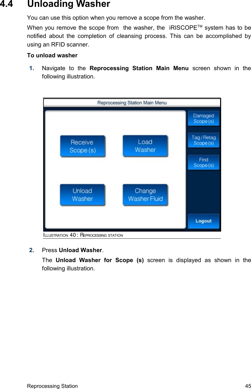  4.4  Unloading WasherYou can use this option when you remove a scope from the washer.When you remove the scope from  the washer, the  iRISCOPETM system has to be notified  about the completion of cleansing process. This can  be accomplished  by using an RFID scanner.To unload washer1. Navigate   to   the  Reprocessing   Station   Main   Menu  screen   shown   in   the following illustration.2. Press Unload Washer. The  Unload   Washer   for   Scope   (s)  screen   is   displayed   as   shown   in   the following illustration.Reprocessing Station 45ILLUSTRATION 40: REPROCESSING STATION