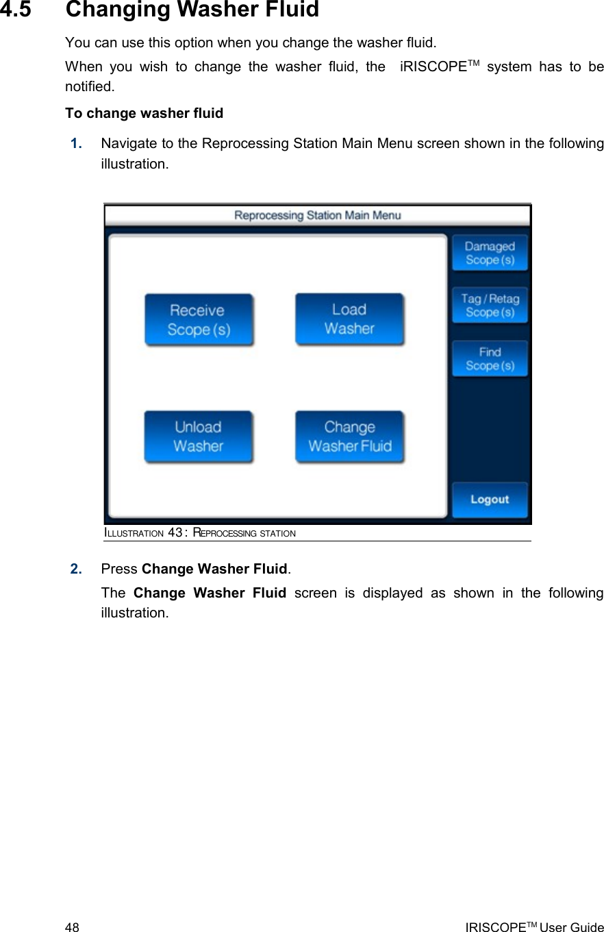  4.5  Changing Washer FluidYou can use this option when you change the washer fluid.When  you   wish  to  change   the  washer   fluid, the     iRISCOPETM  system  has  to  be notified.To change washer fluid1. Navigate to the Reprocessing Station Main Menu screen shown in the following illustration.2. Press Change Washer Fluid. The  Change   Washer   Fluid  screen   is   displayed   as   shown   in   the   following illustration. 48 IRISCOPETM User GuideILLUSTRATION 43: REPROCESSING STATION