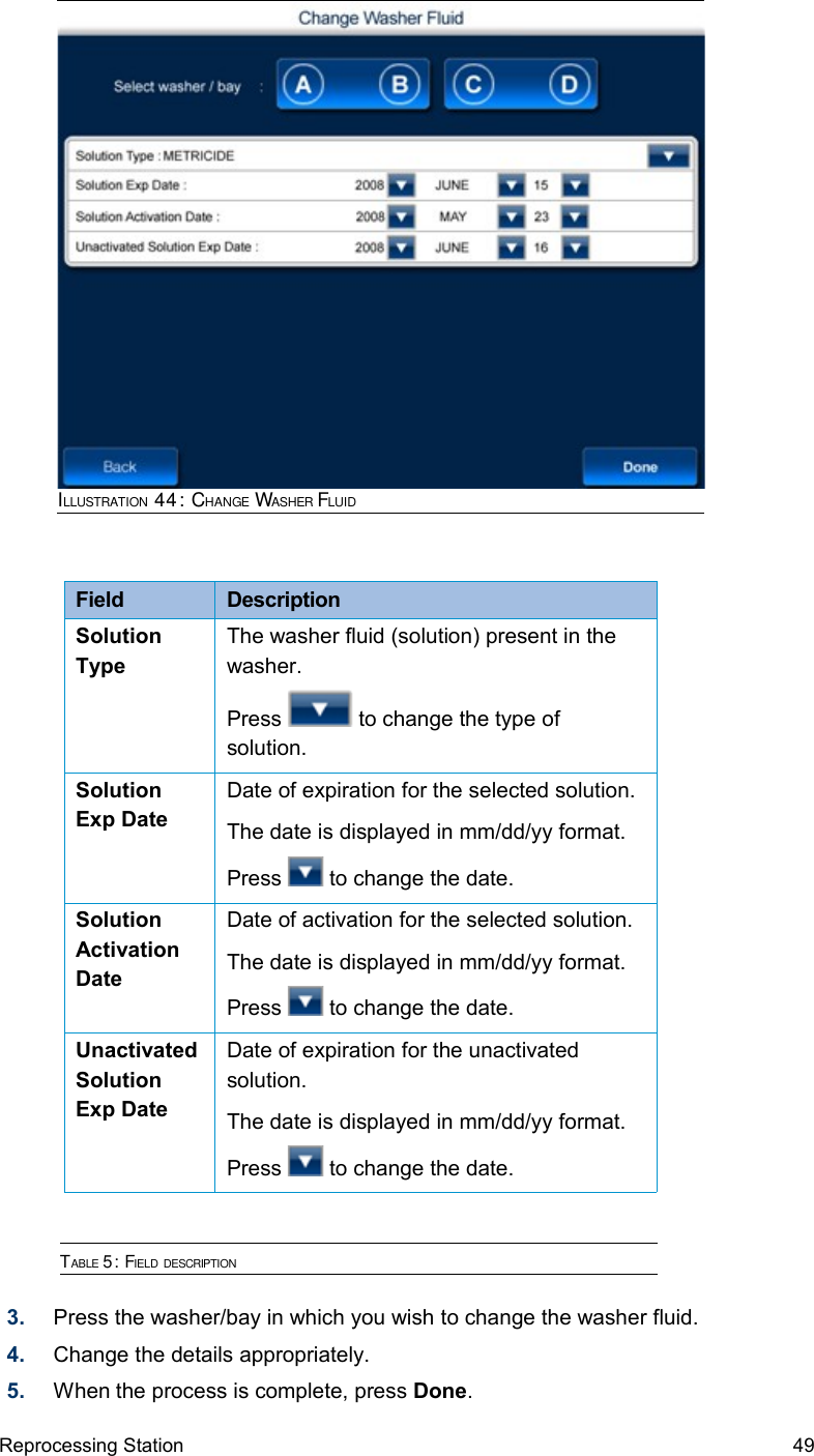 Field  DescriptionSolution TypeThe washer fluid (solution) present in the washer.Press   to change the type of solution.Solution Exp DateDate of expiration for the selected solution.The date is displayed in mm/dd/yy format.Press   to change the date.Solution Activation DateDate of activation for the selected solution.The date is displayed in mm/dd/yy format.Press   to change the date.Unactivated Solution Exp DateDate of expiration for the unactivated solution.The date is displayed in mm/dd/yy format.Press   to change the date.TABLE 5: FIELD DESCRIPTION3. Press the washer/bay in which you wish to change the washer fluid. 4. Change the details appropriately.5. When the process is complete, press Done.Reprocessing Station 49ILLUSTRATION 44: CHANGE WASHER FLUID