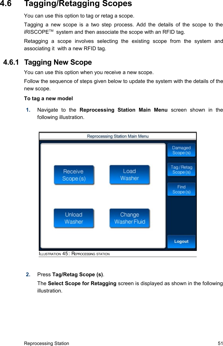  4.6  Tagging/Retagging ScopesYou can use this option to tag or retag a scope.Tagging a  new scope is  a two step  process. Add the details of the scope to the iRISCOPETM  system and then associate the scope with an RFID tag.Retagging   a   scope   involves   selecting   the   existing   scope   from   the   system   and associating it  with a new RFID tag. 4.6.1  Tagging New ScopeYou can use this option when you receive a new scope.Follow the sequence of steps given below to update the system with the details of the new scope.To tag a new model1. Navigate   to   the  Reprocessing   Station   Main   Menu  screen   shown   in   the following illustration.2. Press Tag/Retag Scope (s). The Select Scope for Retagging screen is displayed as shown in the following illustration.Reprocessing Station 51ILLUSTRATION 45: REPROCESSING STATION