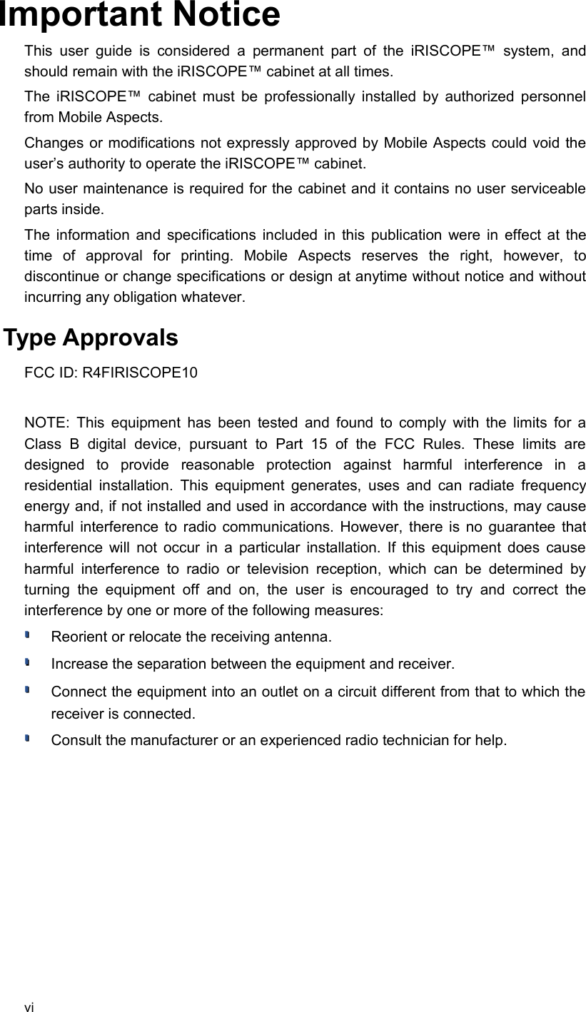 Important NoticeThis user  guide   is  considered a permanent part  of   the   iRISCOPE™  system, and should remain with the iRISCOPE™ cabinet at all times.The iRISCOPE™ cabinet must be professionally installed by authorized personnel from Mobile Aspects.Changes or modifications not expressly approved by Mobile Aspects could void the user’s authority to operate the iRISCOPE™ cabinet.No user maintenance is required for the cabinet and it contains no user serviceable parts inside.The information and specifications included in this publication were in effect at the time   of   approval   for   printing.   Mobile   Aspects   reserves   the   right,   however,   to discontinue or change specifications or design at anytime without notice and without incurring any obligation whatever. Type Approvals FCC ID: R4FIRISCOPE10NOTE: This equipment has been tested and found to comply with the limits for a Class   B   digital   device,   pursuant   to   Part   15   of   the   FCC   Rules.   These   limits   are designed   to   provide   reasonable   protection   against   harmful   interference   in   a residential installation. This equipment generates, uses and can radiate frequency energy and, if not installed and used in accordance with the instructions, may cause harmful interference to radio communications. However, there is no guarantee that interference will not occur in a particular installation. If this equipment does cause harmful interference to  radio   or television reception, which  can be  determined   by turning  the  equipment  off   and  on,   the   user   is   encouraged   to   try  and  correct  the interference by one or more of the following measures:Reorient or relocate the receiving antenna.Increase the separation between the equipment and receiver.Connect the equipment into an outlet on a circuit different from that to which the receiver is connected.Consult the manufacturer or an experienced radio technician for help.vi
