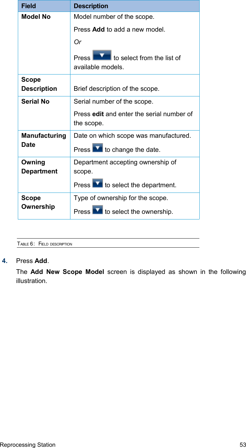 Field  DescriptionModel No Model number of the scope.Press Add to add a new model.OrPress   to select from the list of available models.Scope Description Brief description of the scope.Serial No Serial number of the scope.Press edit and enter the serial number of the scope.Manufacturing DateDate on which scope was manufactured.Press   to change the date.Owning DepartmentDepartment accepting ownership of scope.Press   to select the department.Scope OwnershipType of ownership for the scope.Press   to select the ownership.TABLE 6:  FIELD DESCRIPTION4. Press Add.The  Add New Scope Model  screen is displayed  as shown  in the  following illustration.Reprocessing Station 53