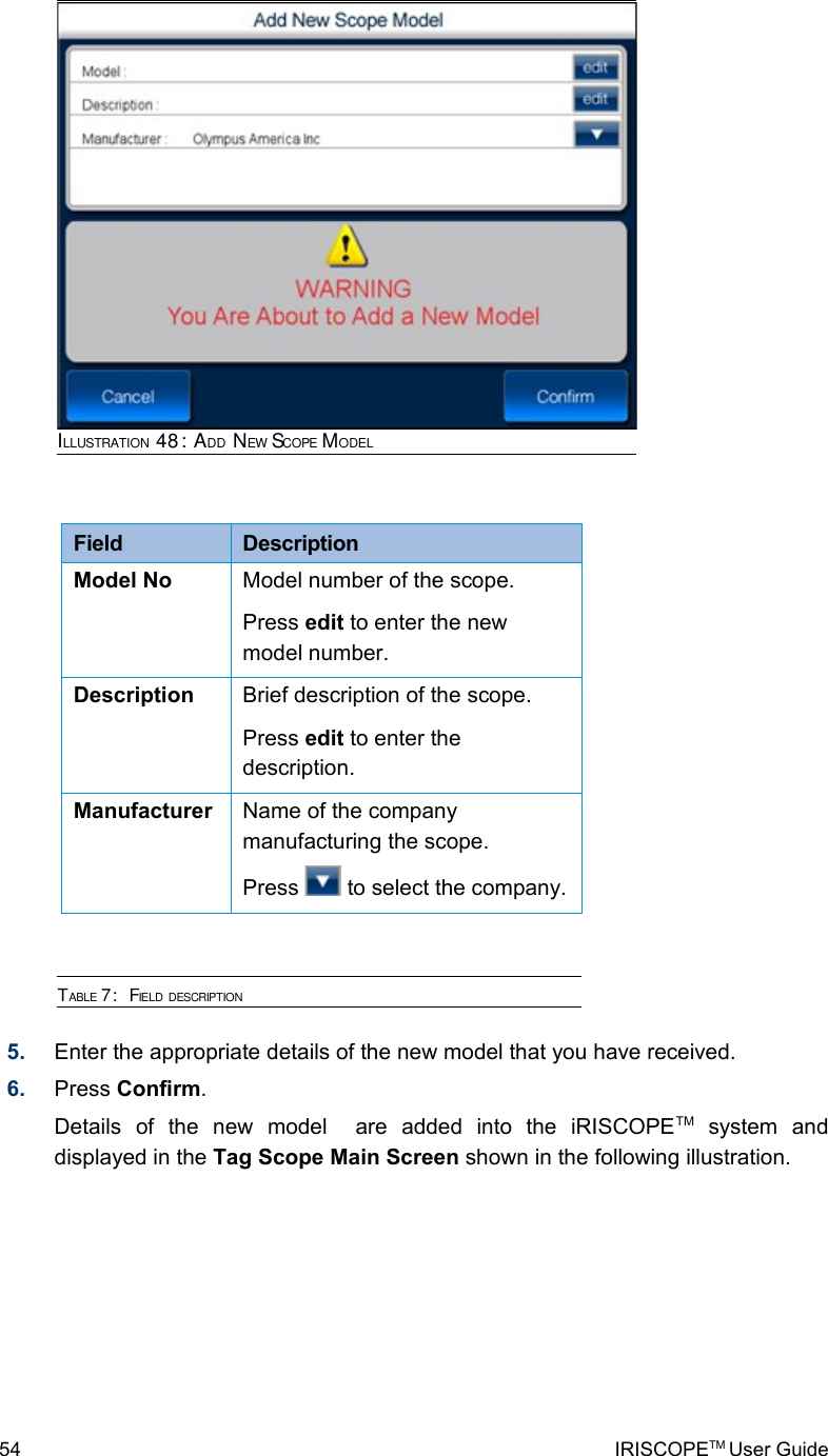 Field  DescriptionModel No Model number of the scope.Press edit to enter the new model number.Description Brief description of the scope.Press edit to enter the description.Manufacturer  Name of the company manufacturing the scope.Press   to select the company.TABLE 7:  FIELD DESCRIPTION5. Enter the appropriate details of the new model that you have received.6. Press Confirm.Details   of   the   new   model     are   added   into   the   iRISCOPETM  system   and displayed in the Tag Scope Main Screen shown in the following illustration.54 IRISCOPETM User GuideILLUSTRATION 48: ADD NEW SCOPE MODEL