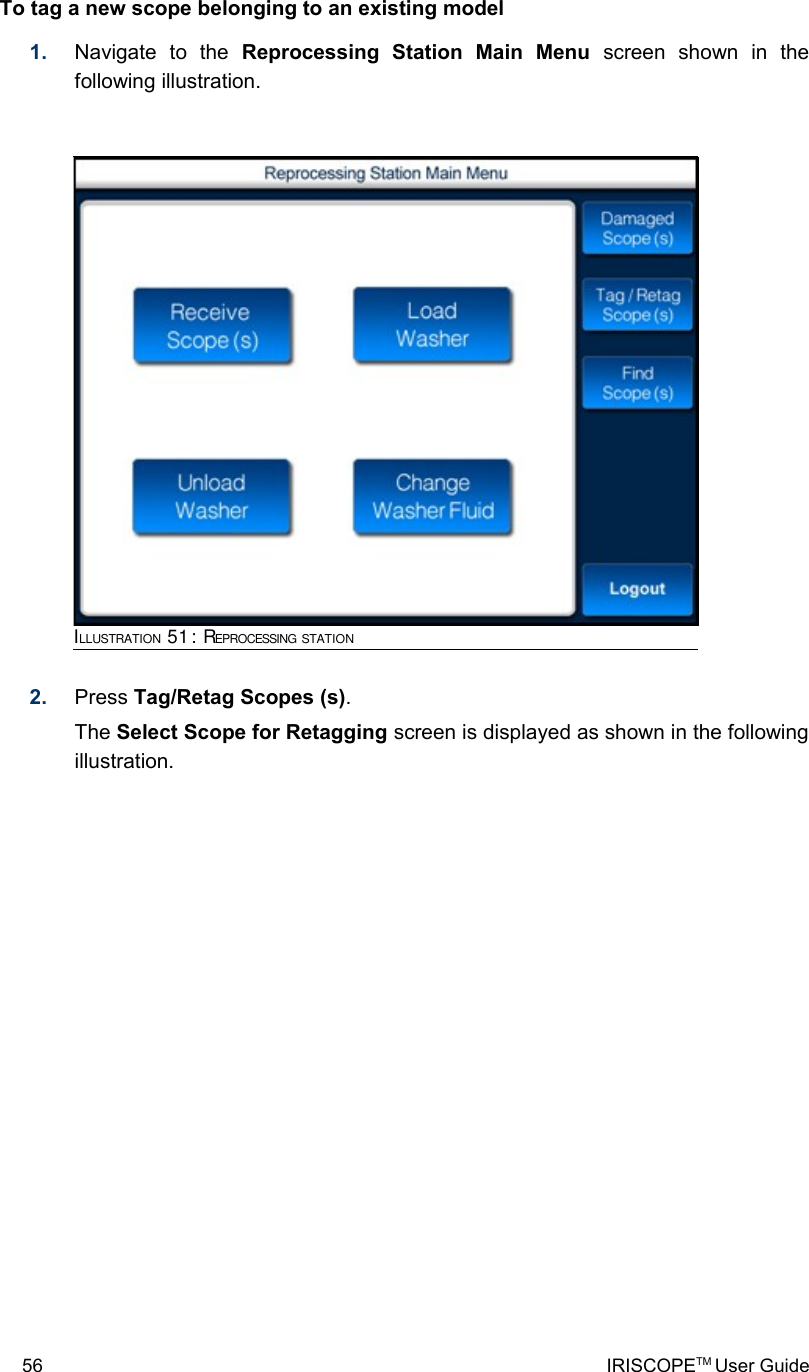 To tag a new scope belonging to an existing model1. Navigate   to   the  Reprocessing   Station   Main   Menu  screen   shown   in   the following illustration.2. Press Tag/Retag Scopes (s). The Select Scope for Retagging screen is displayed as shown in the following illustration.56 IRISCOPETM User GuideILLUSTRATION 51: REPROCESSING STATION