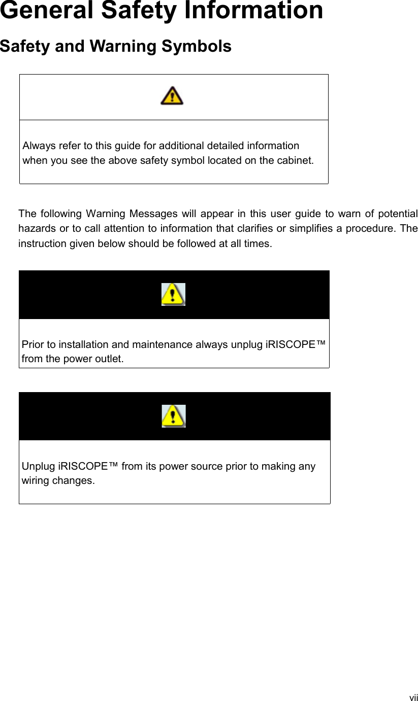 General Safety InformationSafety and Warning SymbolsAlways refer to this guide for additional detailed information when you see the above safety symbol located on the cabinet. The following Warning Messages will appear in this user guide to warn of potential hazards or to call attention to information that clarifies or simplifies a procedure. The instruction given below should be followed at all times.Prior to installation and maintenance always unplug iRISCOPE™ from the power outlet.Unplug iRISCOPE™ from its power source prior to making any wiring changes.vii