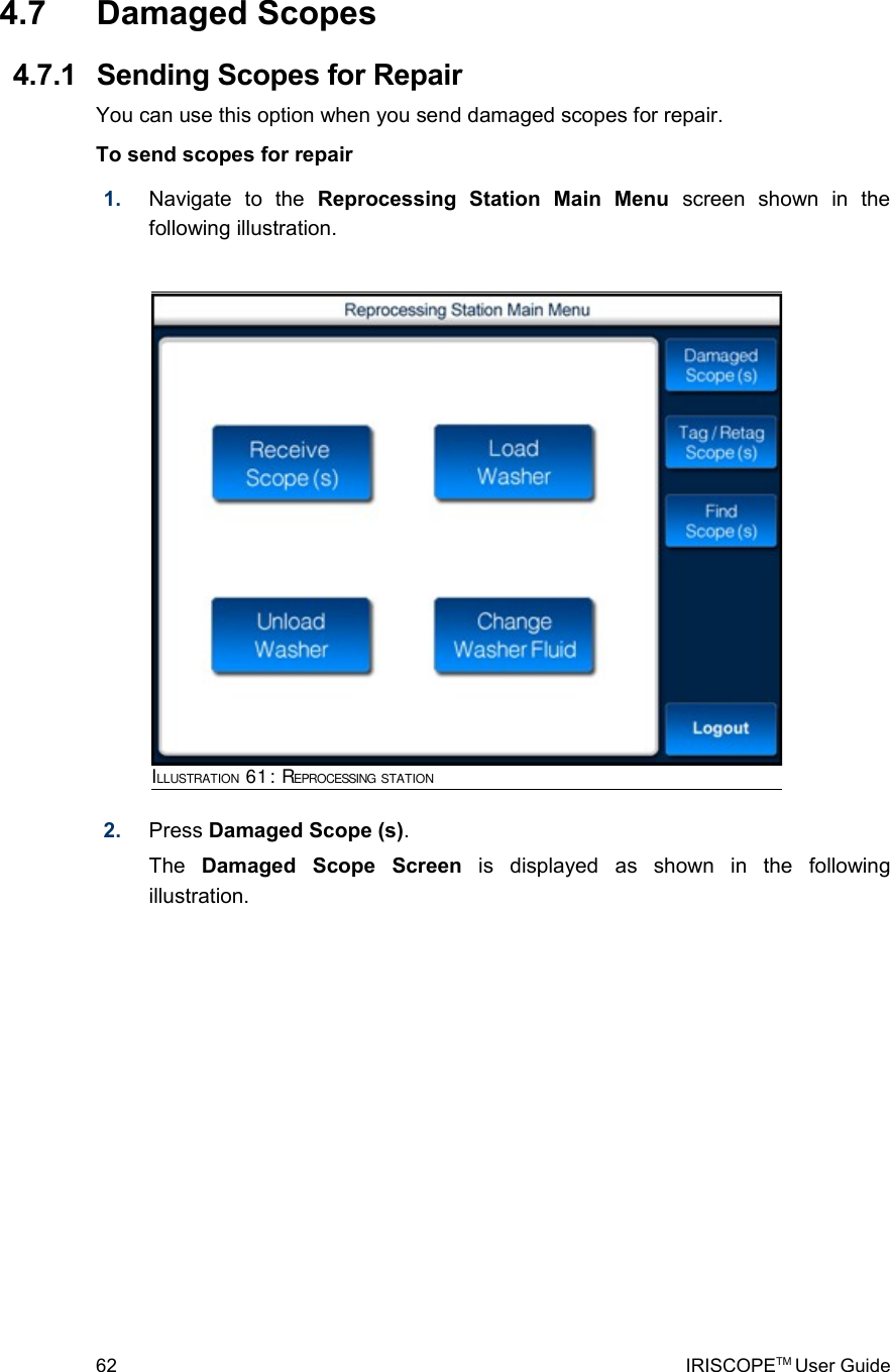  4.7  Damaged Scopes 4.7.1  Sending Scopes for RepairYou can use this option when you send damaged scopes for repair.To send scopes for repair1. Navigate   to   the  Reprocessing   Station   Main   Menu  screen   shown   in   the following illustration.2. Press Damaged Scope (s).The  Damaged   Scope   Screen  is   displayed   as   shown   in   the   following illustration. 62 IRISCOPETM User GuideILLUSTRATION 61: REPROCESSING STATION