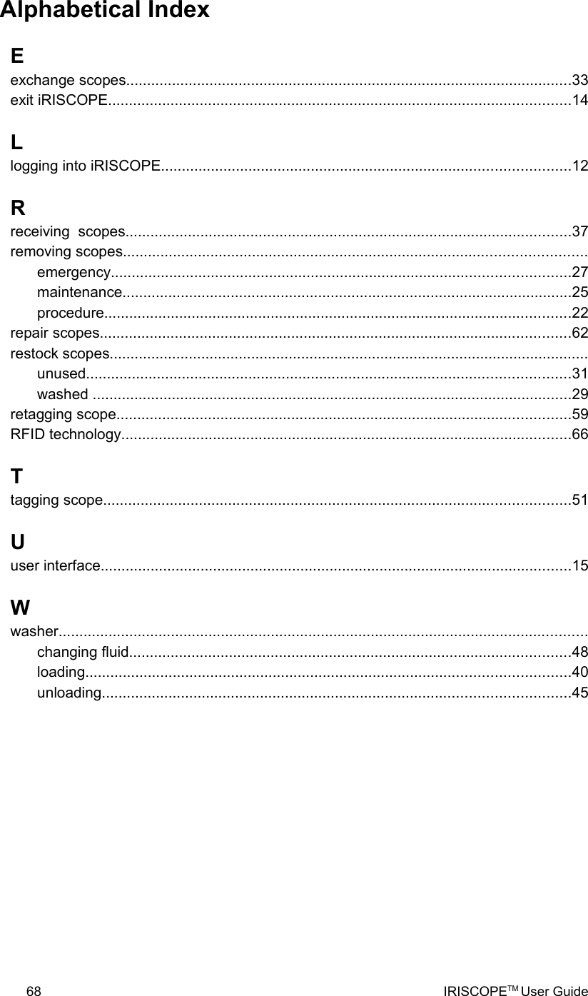 Alphabetical IndexEexchange scopes...........................................................................................................33exit iRISCOPE...............................................................................................................14Llogging into iRISCOPE..................................................................................................12Rreceiving  scopes...........................................................................................................37removing scopes...............................................................................................................emergency..............................................................................................................27maintenance............................................................................................................25procedure................................................................................................................22repair scopes.................................................................................................................62restock scopes...................................................................................................................unused....................................................................................................................31washed ...................................................................................................................29retagging scope.............................................................................................................59RFID technology............................................................................................................66Ttagging scope................................................................................................................51Uuser interface.................................................................................................................15Wwasher...............................................................................................................................changing fluid..........................................................................................................48loading....................................................................................................................40unloading................................................................................................................4568 IRISCOPETM User Guide