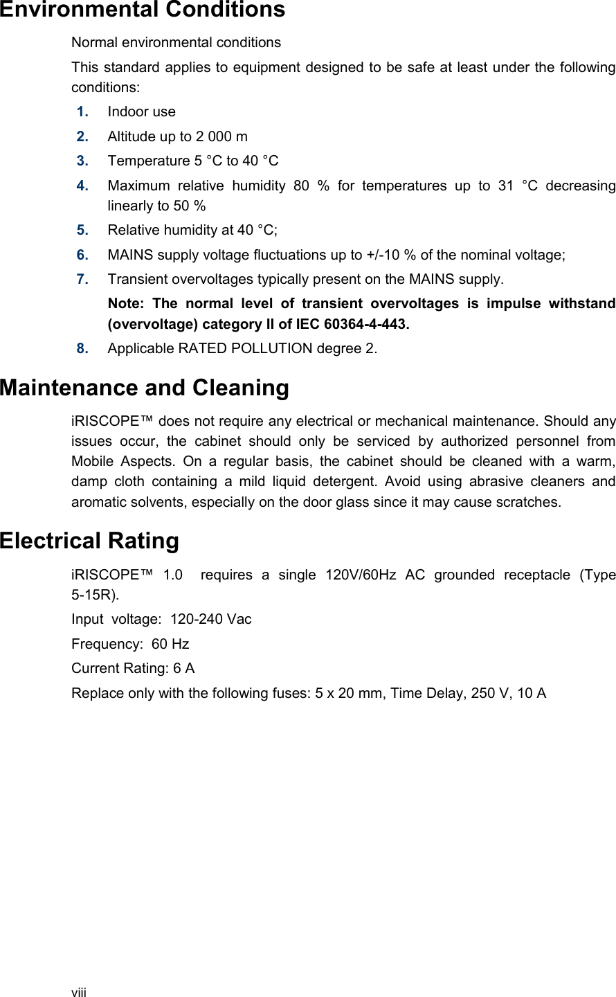 Environmental Conditions Normal environmental conditions This standard applies to equipment designed to be safe at least under the following conditions: 1. Indoor use2. Altitude up to 2 000 m3. Temperature 5 °C to 40 °C4. Maximum   relative   humidity   80   %   for  temperatures   up   to   31   °C   decreasing linearly to 50 % 5. Relative humidity at 40 °C; 6. MAINS supply voltage fluctuations up to +/-10 % of the nominal voltage; 7. Transient overvoltages typically present on the MAINS supply. Note:   The   normal   level   of   transient   overvoltages   is   impulse   withstand (overvoltage) category II of IEC 60364-4-443. 8. Applicable RATED POLLUTION degree 2. Maintenance and CleaningiRISCOPE™ does not require any electrical or mechanical maintenance. Should any issues   occur,   the   cabinet   should   only   be   serviced   by   authorized   personnel   from Mobile  Aspects. On a regular basis, the  cabinet should be cleaned with  a warm, damp  cloth   containing a mild   liquid  detergent. Avoid  using abrasive cleaners  and aromatic solvents, especially on the door glass since it may cause scratches.Electrical RatingiRISCOPE™   1.0     requires   a   single   120V/60Hz   AC   grounded   receptacle   (Type 5-15R).  Input  voltage:  120-240 VacFrequency:  60 HzCurrent Rating: 6 AReplace only with the following fuses: 5 x 20 mm, Time Delay, 250 V, 10 Aviii