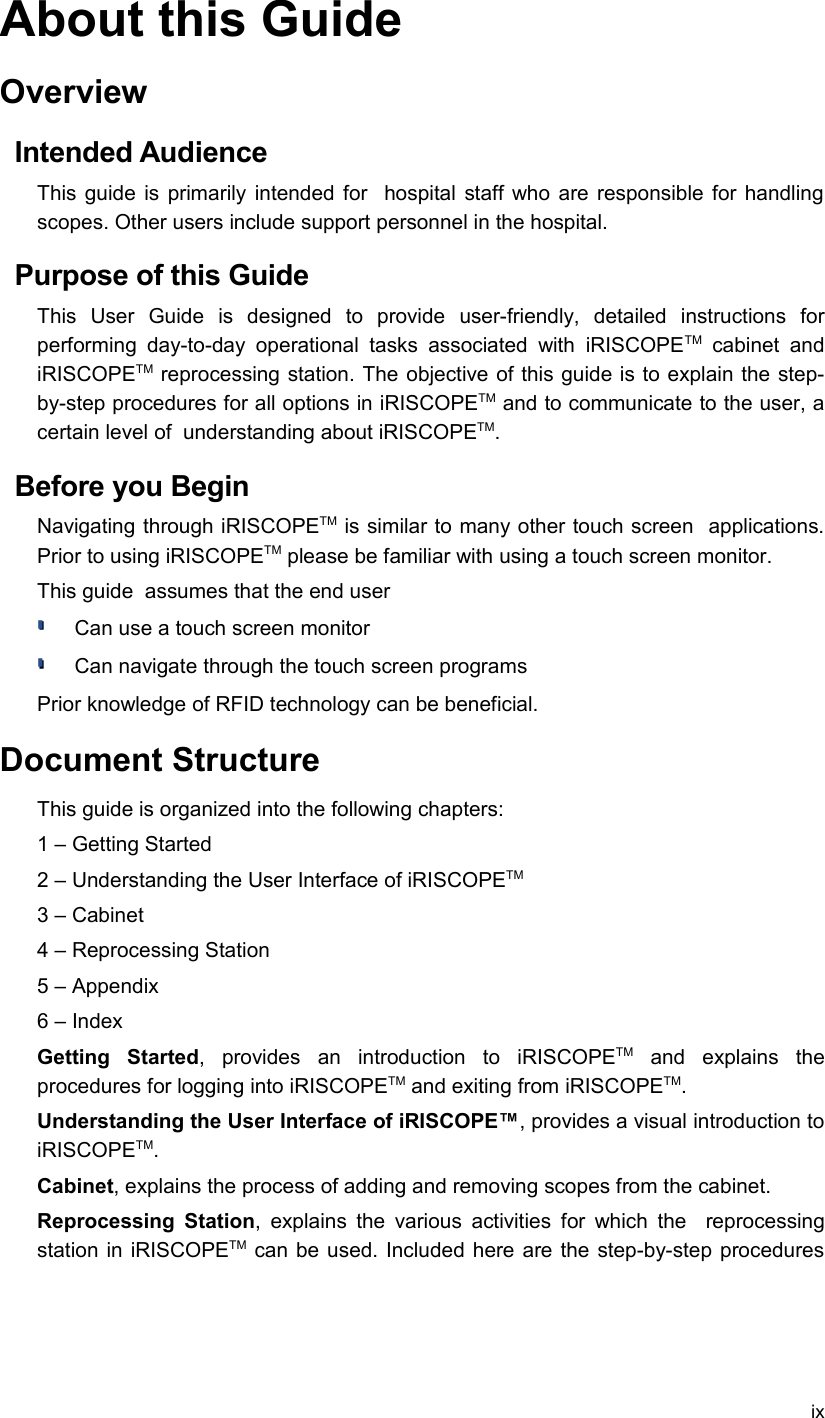 About this GuideOverviewIntended AudienceThis guide is primarily intended for   hospital staff who are responsible for handling scopes. Other users include support personnel in the hospital.Purpose of this GuideThis   User   Guide   is   designed   to   provide   user-friendly,   detailed   instructions   for performing  day-to-day   operational  tasks  associated   with  iRISCOPETM  cabinet   and iRISCOPETM reprocessing station. The objective of this guide is to explain the step-by-step procedures for all options in iRISCOPETM and to communicate to the user, a certain level of  understanding about iRISCOPETM.Before you BeginNavigating through iRISCOPETM is similar to many other touch screen  applications. Prior to using iRISCOPETM please be familiar with using a touch screen monitor.This guide  assumes that the end userCan use a touch screen monitorCan navigate through the touch screen programsPrior knowledge of RFID technology can be beneficial.Document StructureThis guide is organized into the following chapters:1 – Getting Started2 – Understanding the User Interface of iRISCOPETM3 – Cabinet4 – Reprocessing Station5 – Appendix6 – Index Getting   Started,   provides   an   introduction   to   iRISCOPETM  and   explains   the procedures for logging into iRISCOPETM and exiting from iRISCOPETM.Understanding the User Interface of iRISCOPE™, provides a visual introduction to iRISCOPETM.Cabinet, explains the process of adding and removing scopes from the cabinet. Reprocessing Station, explains the various activities for which the   reprocessing station in iRISCOPETM  can be used. Included here are the step-by-step procedures ix