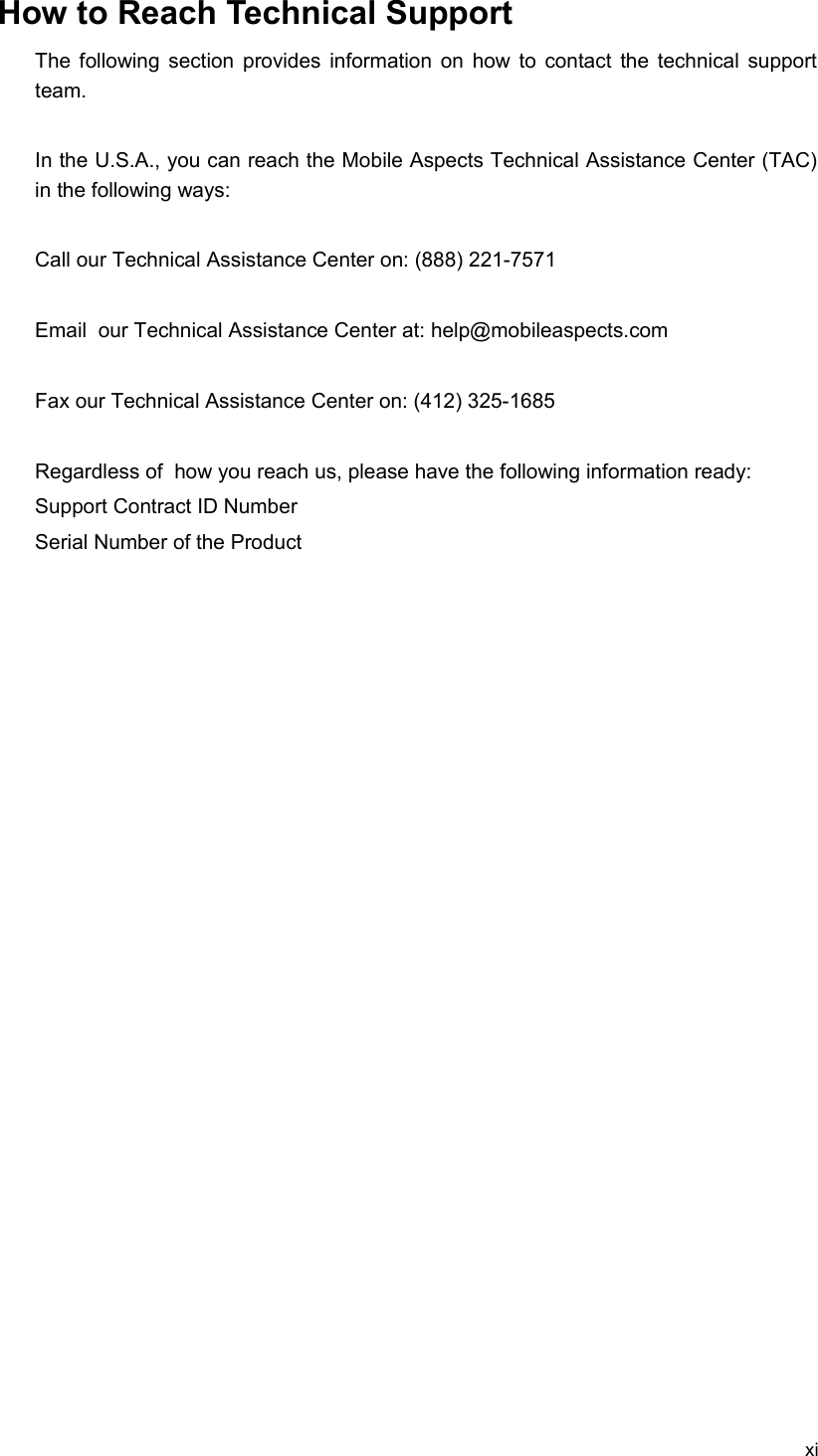 How to Reach Technical SupportThe following section provides information on how to contact the technical support team.In the U.S.A., you can reach the Mobile Aspects Technical Assistance Center (TAC) in the following ways:Call our Technical Assistance Center on: (888) 221-7571Email  our Technical Assistance Center at: help@mobileaspects.com Fax our Technical Assistance Center on: (412) 325-1685Regardless of  how you reach us, please have the following information ready:Support Contract ID NumberSerial Number of the Product xi