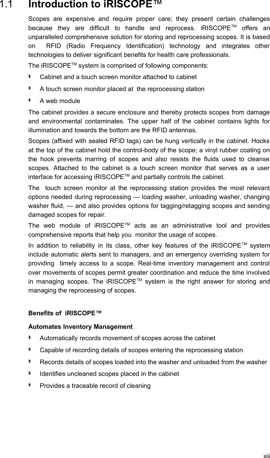  1.1  Introduction to iRISCOPE™Scopes   are   expensive   and   require   proper   care;   they   present   certain   challenges because   they   are   difficult   to   handle   and   reprocess.   iRISCOPETM  offers   an unparalleled comprehensive solution for storing and reprocessing scopes. It is based on     RFID   (Radio   Frequency   Identification)   technology   and   integrates   other technologies to deliver significant benefits for health care professionals.The iRISCOPETM system is comprised of following components:Cabinet and a touch screen monitor attached to cabinetA touch screen monitor placed at  the reprocessing station A web moduleThe cabinet provides a secure enclosure and thereby protects scopes from damage and environmental contaminates. The upper half of the cabinet contains lights for illumination and towards the bottom are the RFID antennas.Scopes (affixed with sealed RFID tags) can be hung vertically in the cabinet. Hooks at the top of the cabinet hold the control-body of the scope; a vinyl rubber coating on the hook prevents  marring of scopes  and  also resists  the  fluids used to  cleanse  scopes. Attached  to the cabinet is a  touch screen monitor that  serves as a user interface for accessing iRISCOPETM and partially controls the cabinet.The   touch screen monitor at the reprocessing station provides the most relevant options needed during reprocessing — loading washer, unloading washer, changing washer fluid, — and also provides options for tagging/retagging scopes and sending damaged scopes for repair.The   web   module   of   iRISCOPETM  acts   as   an   administrative   tool   and   provides comprehensive reports that help you  monitor the usage of scopes. In addition to reliability in its class, other key features of the iRISCOPETM  system include automatic alerts sent to managers, and an emergency overriding system for providing   timely access to a scope. Real-time inventory management and control over movements of scopes permit greater coordination and reduce the time involved in managing scopes. The iRISCOPETM  system is the  right answer for storing and managing the reprocessing of scopes.Benefits of  iRISCOPE™ Automates Inventory ManagementAutomatically records movement of scopes across the cabinetCapable of recording details of scopes entering the reprocessing stationRecords details of scopes loaded into the washer and unloaded from the washerIdentifies uncleaned scopes placed in the cabinetProvides a traceable record of cleaningxiii