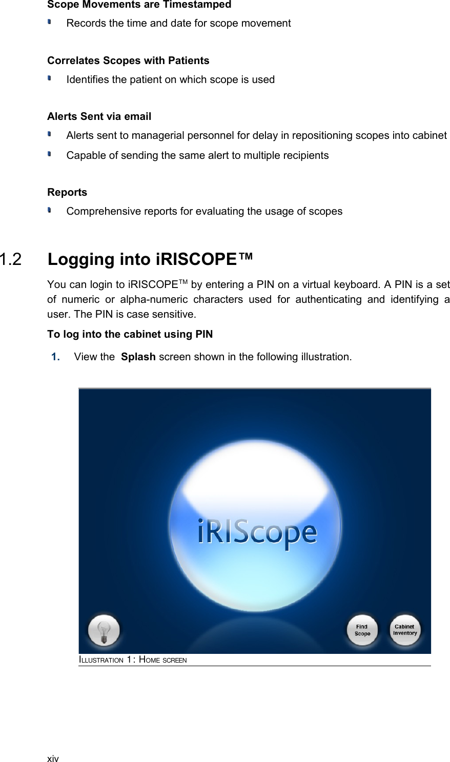 Scope Movements are TimestampedRecords the time and date for scope movementCorrelates Scopes with PatientsIdentifies the patient on which scope is usedAlerts Sent via emailAlerts sent to managerial personnel for delay in repositioning scopes into cabinetCapable of sending the same alert to multiple recipients  ReportsComprehensive reports for evaluating the usage of scopes 1.2  Logging into iRISCOPE™You can login to iRISCOPETM by entering a PIN on a virtual keyboard. A PIN is a set of   numeric   or   alpha-numeric   characters   used   for   authenticating   and  identifying   a user. The PIN is case sensitive. To log into the cabinet using PIN1. View the  Splash screen shown in the following illustration.xivILLUSTRATION 1: HOME SCREEN