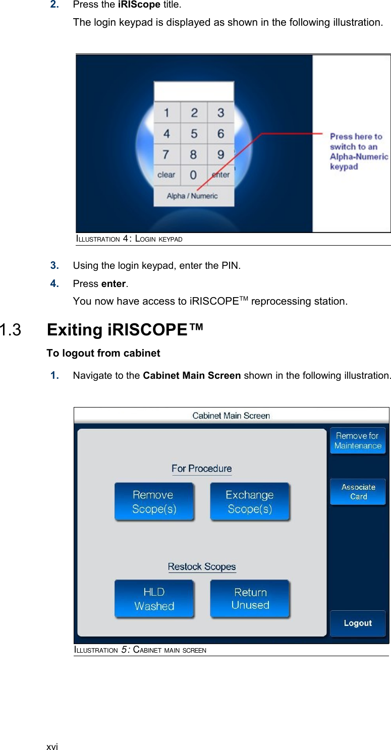 2. Press the iRIScope title. The login keypad is displayed as shown in the following illustration.3. Using the login keypad, enter the PIN.4. Press enter. You now have access to iRISCOPETM reprocessing station. 1.3  Exiting iRISCOPE™To logout from cabinet  1. Navigate to the Cabinet Main Screen shown in the following illustration. xviILLUSTRATION 5: CABINET MAIN SCREENILLUSTRATION 4: LOGIN KEYPAD