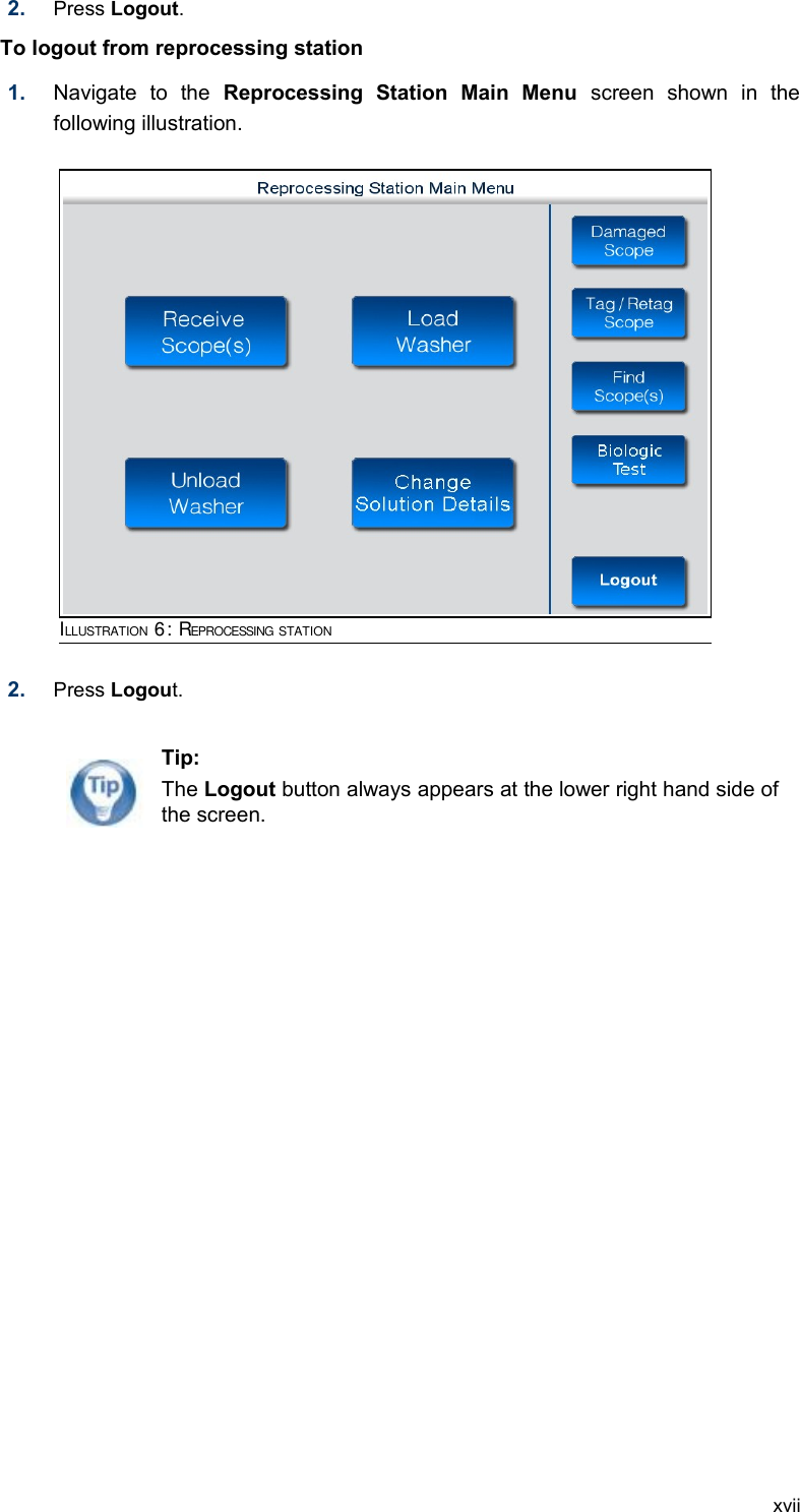 2. Press Logout.To logout from reprocessing station  1. Navigate   to   the  Reprocessing   Station   Main   Menu  screen   shown   in   the following illustration.2. Press Logout. xviiTip:The Logout button always appears at the lower right hand side of the screen.ILLUSTRATION 6: REPROCESSING STATION