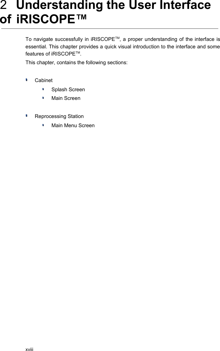  2  Understanding the User Interface of  iRISCOPE™To navigate successfully in iRISCOPETM, a proper understanding of the interface is essential. This chapter provides a quick visual introduction to the interface and some features of iRISCOPETM. This chapter, contains the following sections:Cabinet Splash ScreenMain ScreenReprocessing StationMain Menu Screenxviii
