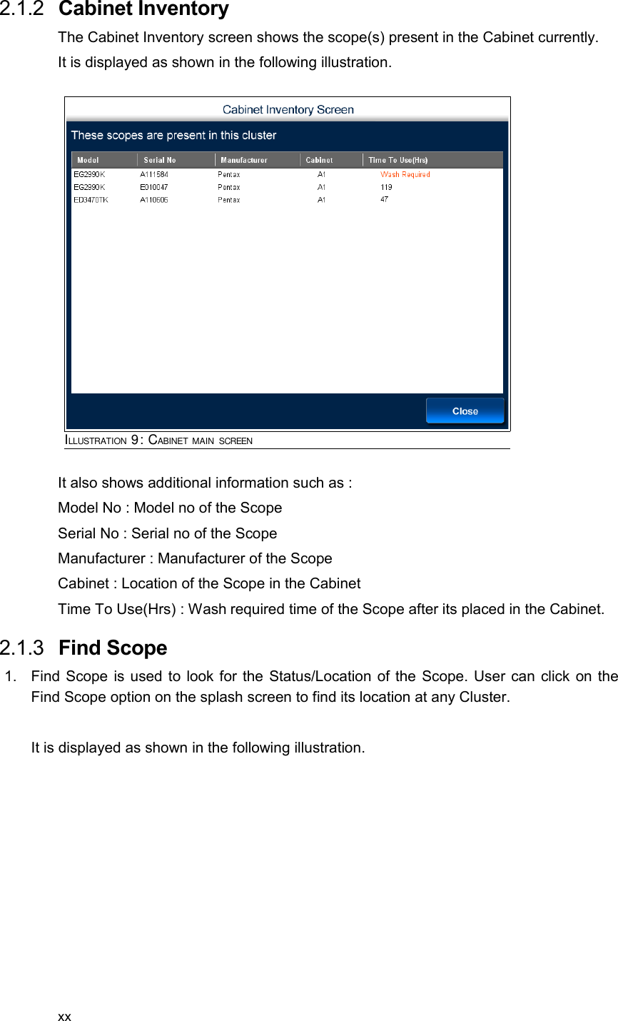  2.1.2  Cabinet InventoryThe Cabinet Inventory screen shows the scope(s) present in the Cabinet currently.It is displayed as shown in the following illustration.It also shows additional information such as :Model No : Model no of the ScopeSerial No : Serial no of the ScopeManufacturer : Manufacturer of the ScopeCabinet : Location of the Scope in the CabinetTime To Use(Hrs) : Wash required time of the Scope after its placed in the Cabinet. 2.1.3  Find Scope1. Find Scope is used to look for the Status/Location of the Scope. User can click on the Find Scope option on the splash screen to find its location at any Cluster.It is displayed as shown in the following illustration.xxILLUSTRATION 9: CABINET MAIN SCREEN