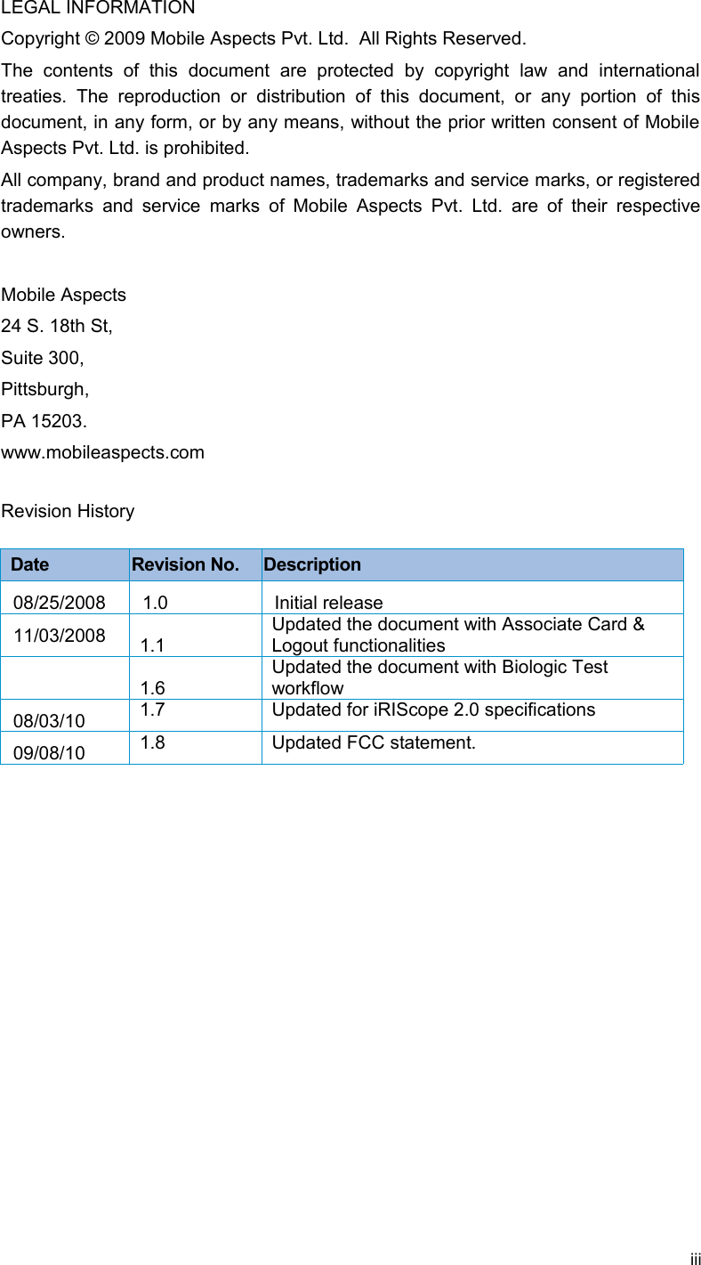 LEGAL INFORMATIONCopyright © 2009 Mobile Aspects Pvt. Ltd.  All Rights Reserved.The   contents   of   this   document   are   protected   by   copyright   law   and   international treaties.   The   reproduction   or   distribution  of  this  document,   or   any  portion   of   this document, in any form, or by any means, without the prior written consent of Mobile  Aspects Pvt. Ltd. is prohibited. All company, brand and product names, trademarks and service marks, or registered trademarks  and  service marks of Mobile Aspects  Pvt. Ltd. are of their  respective owners.Mobile Aspects24 S. 18th St, Suite 300,Pittsburgh, PA 15203. www.mobileaspects.comRevision HistoryDate Revision No. Description08/25/2008 1.0 Initial release11/03/2008 1.1Updated the document with Associate Card &amp; Logout functionalities1.6Updated the document with Biologic Test workflow08/03/10 1.7 Updated for iRIScope 2.0 specifications09/08/10 1.8 Updated FCC statement.iii