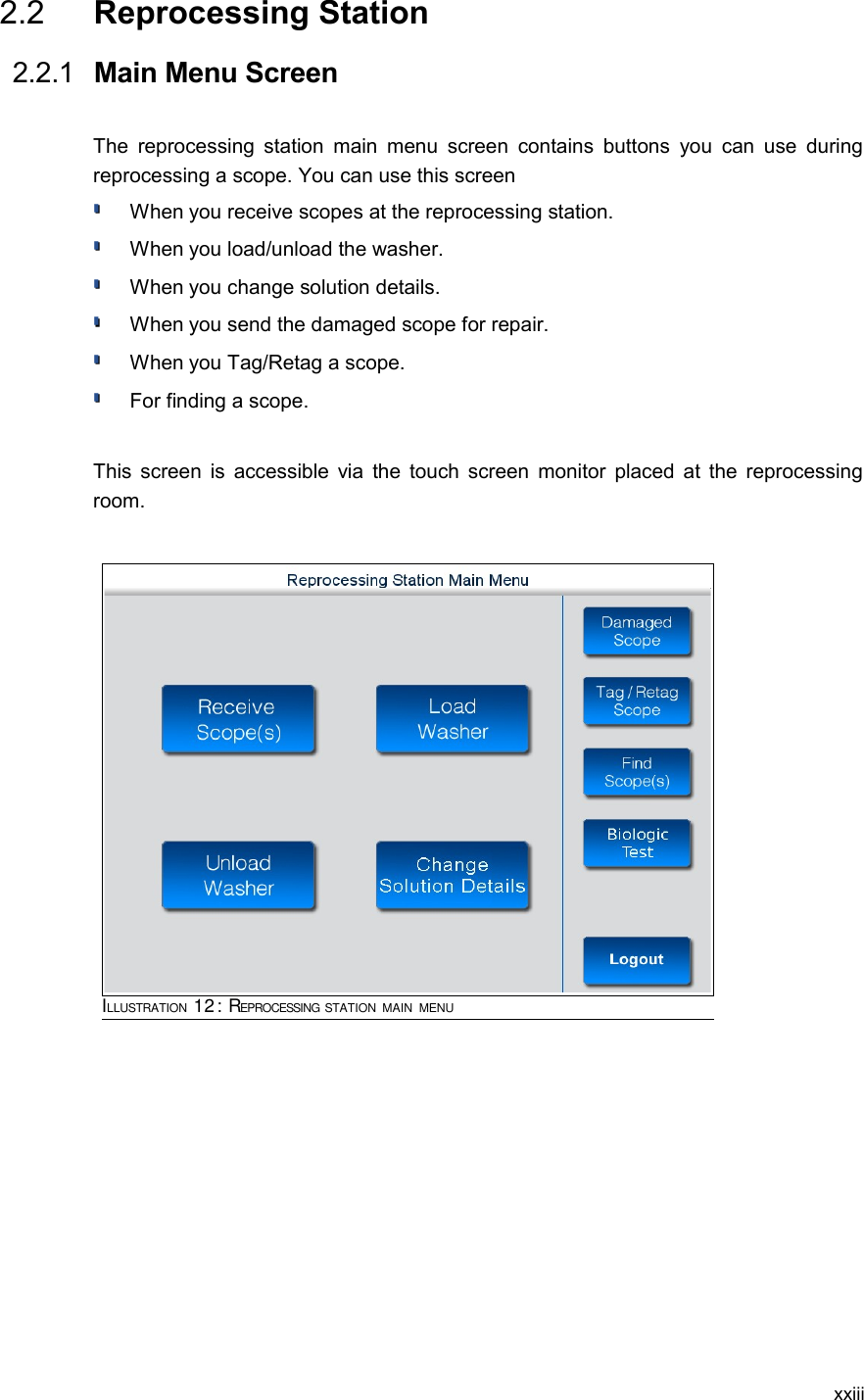  2.2  Reprocessing Station  2.2.1  Main Menu ScreenThe reprocessing station main menu  screen contains buttons you can use during reprocessing a scope. You can use this screenWhen you receive scopes at the reprocessing station.When you load/unload the washer.When you change solution details.When you send the damaged scope for repair.When you Tag/Retag a scope.For finding a scope.This screen is accessible via the touch screen monitor placed at the reprocessing room. xxiiiILLUSTRATION 12: REPROCESSING STATION MAIN MENU