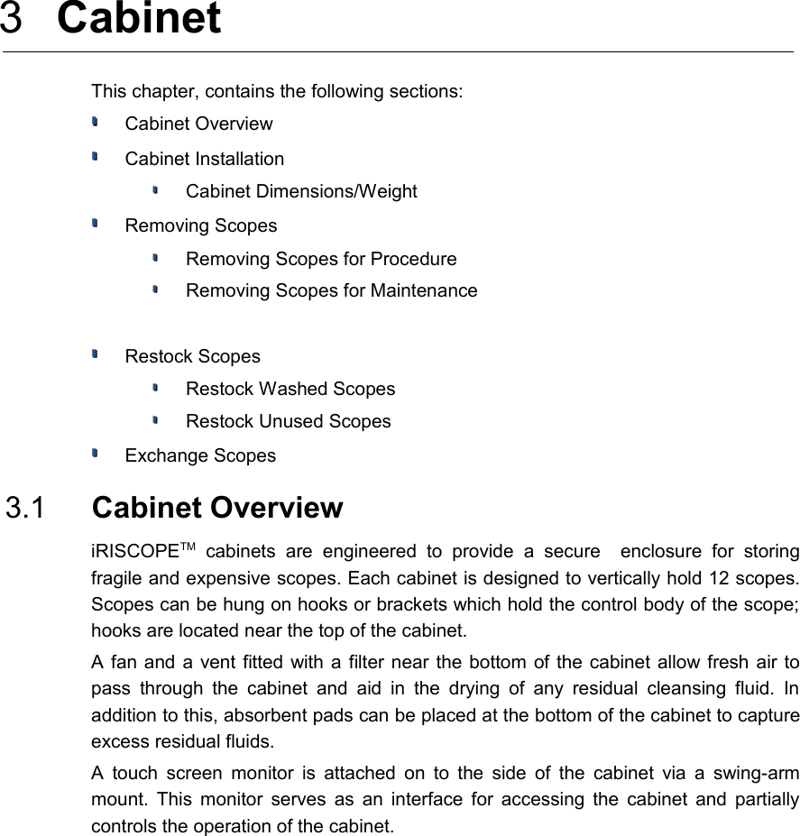  3  Cabinet This chapter, contains the following sections:Cabinet OverviewCabinet InstallationCabinet Dimensions/WeightRemoving ScopesRemoving Scopes for ProcedureRemoving Scopes for MaintenanceRestock ScopesRestock Washed ScopesRestock Unused ScopesExchange Scopes 3.1  Cabinet OverviewiRISCOPETM  cabinets  are   engineered   to   provide   a   secure     enclosure   for  storing fragile and expensive scopes. Each cabinet is designed to vertically hold 12 scopes. Scopes can be hung on hooks or brackets which hold the control body of the scope;  hooks are located near the top of the cabinet. A fan and a vent fitted with a filter near the bottom of the cabinet allow fresh air to pass  through the cabinet  and aid in  the drying  of any residual  cleansing fluid.  In  addition to this, absorbent pads can be placed at the bottom of the cabinet to capture excess residual fluids. A touch screen monitor is attached on to the side of the cabinet via a swing-arm mount. This monitor serves as an interface for accessing the cabinet and partially controls the operation of the cabinet.